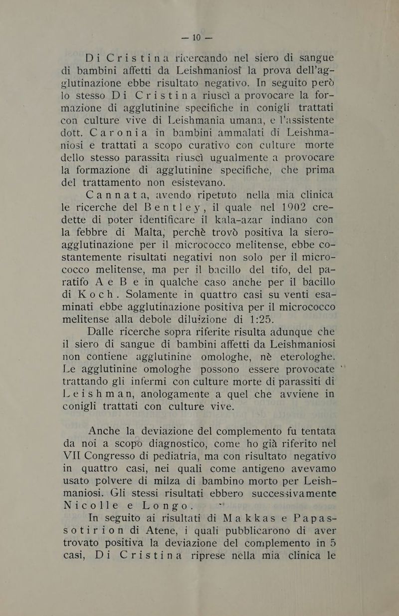 Di Cristina ricercando nel siero di sangue di bambini affetti da Leishmaniosî la prova dell’ag- glutinazione ebbe risultato negativo. In seguito però lo stesso Di Cristina riuscì a provocare la for- mazione di agglutinine specifiche in conigli trattati con culture vive di Leishmania umana, e l'assistente dott. Caronia in bambini ammalati di Leishma- niosi e trattati a scopo curativo con culture morte dello stesso parassita riuscì ugualmente a provocare la formazione di agglutinine specifiche, che prima del trattamento non esistevano. Cannata, avendo ripetuto nella mia clinica le ricerche del Bentley, il quale nel 1902 cre- dette di poter identificare il kala-azar indiano con la febbre di Malta, perchè trovò positiva la siero- agglutinazione per il micrococco melitense, ebbe co- stantemente risultati negativi non solo per il micro- cocco melitense, ma per il bacillo del tifo, del pa- ratifo A e B e in qualche caso anche per il bacillo di Koch. Solamente in quattro casi su venti esa- minati ebbe agglutinazione positiva per il micrococco melitense alla debole diluizione di 1:25. Dalle ricerche sopra riferite risulta adunque che il siero di sangue di bambini affetti da Leishmaniosi non contiene agglutinine omologhe, nè eterologhe. Le agglutinine omologhe possono essere provocate ‘ trattando gli infermi con culture morte di parassiti di Leishman, anologamente a quel che avviene in conigli trattati con culture vive. Anche la deviazione del complemento fu tentata da noi a scopo diagnostico, come ho già riferito nel VII Congresso di pediatria, ma con risultato negativo in quattro casi, nei quali come antigeno avevamo usato polvere di milza di bambino morto per Leish- maniosi. (cli stessi risultati ebbero successivamente Niliclo PPes, essbaten #00 7 In seguito ai risultati di Ma kkas e Papas- sotirion di Atene, i quali pubblicarono di aver trovato positiva la deviazione del complemento in 5 casi, Di Cristina riprese nella mia clinica le
