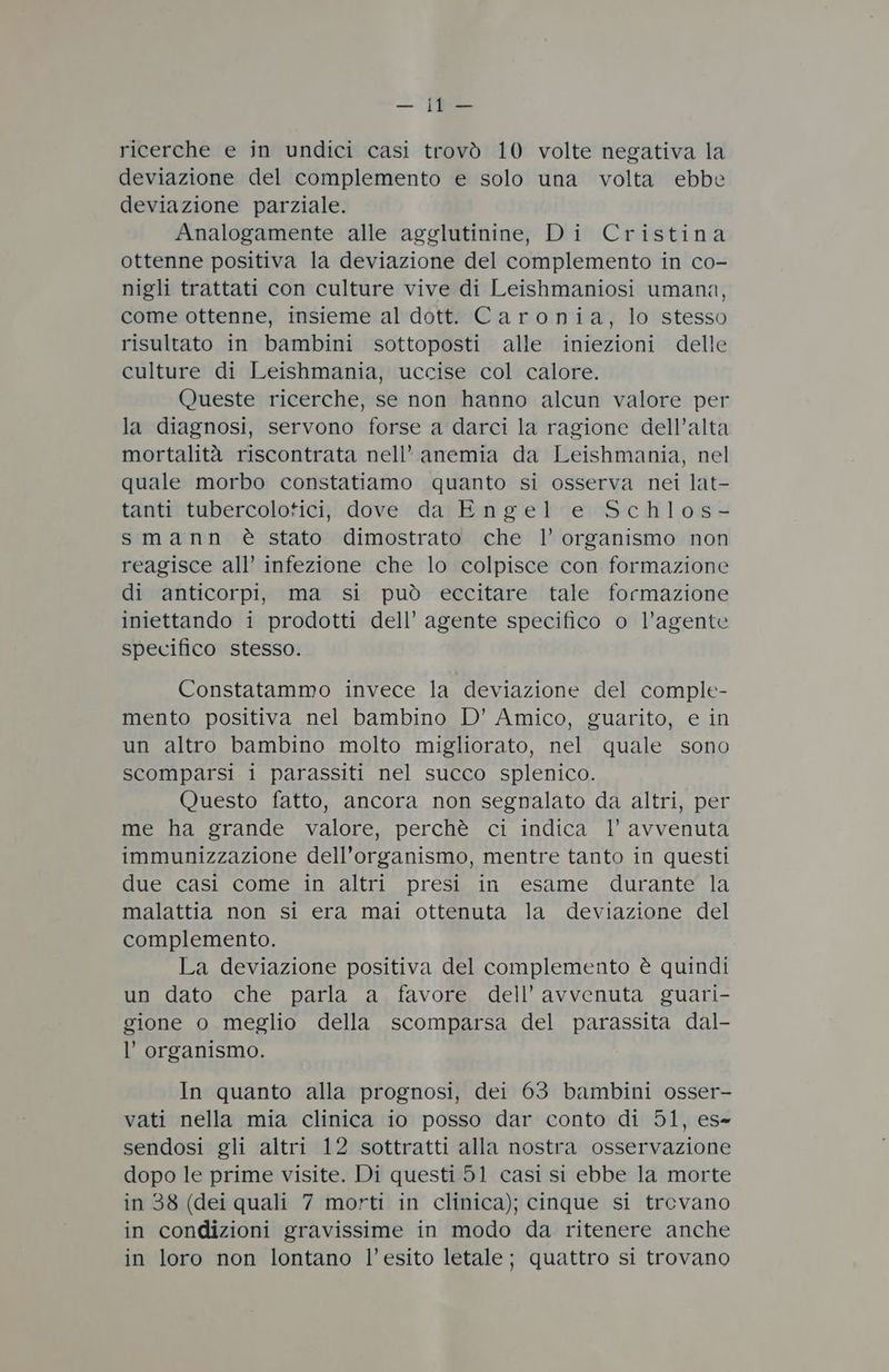 deviazione del complemento e solo una volta ebbe deviazione parziale. Analogamente alle agglutinine, Di Cristina ottenne positiva la deviazione del complemento in co- nigli trattati con culture vive di Leishmaniosi umana, come ottenne, insieme al dott. Caronia, lo stesso risultato in bambini sottoposti alle iniezioni delle culture di Leishmania, uccise col calore. Queste ricerche, se non hanno alcun valore per la diagnosi, servono forse a darci la ragione dell’alta mortalità riscontrata nell’ anemia da Leishmania, nel quale morbo constatiamo quanto si osserva nei lat- tanti tubercolotici, dove da Engel e Schlos- smann è stato dimostrato che l’ organismo non reagisce all’ infezione che lo colpisce con formazione di anticorpi, ma si può eccitare tale formazione iniettando i prodotti dell’ agente specifico o l’agente specifico stesso. Constatammo invece la deviazione del comple- mento positiva nel bambino D’ Amico, guarito, e in un altro bambino molto migliorato, nel quale sono scomparsi i parassiti nel succo splenico. Questo fatto, ancora non segnalato da altri, per me ha grande valore, perchè ci indica l’ avvenuta immunizzazione dell’organismo, mentre tanto in questi due casi come in altri presi in esame durante la malattia non si era mai ottenuta la deviazione del complemento. La deviazione positiva del complemento è quindi un dato che parla a favore dell’ avvenuta guari- gione o meglio della scomparsa del parassita dal- l’ organismo. In quanto alla prognosi, dei 63 bambini osser- vati nella mia clinica io posso dar conto di 51, es- sendosi gli altri 12 sottratti alla nostra osservazione dopo le prime visite. Di questi 51 casi si ebbe la morte in 38 (dei quali 7 morti in clinica); cinque si trevano in condizioni gravissime in modo da ritenere anche in loro non lontano l'esito letale; quattro si trovano