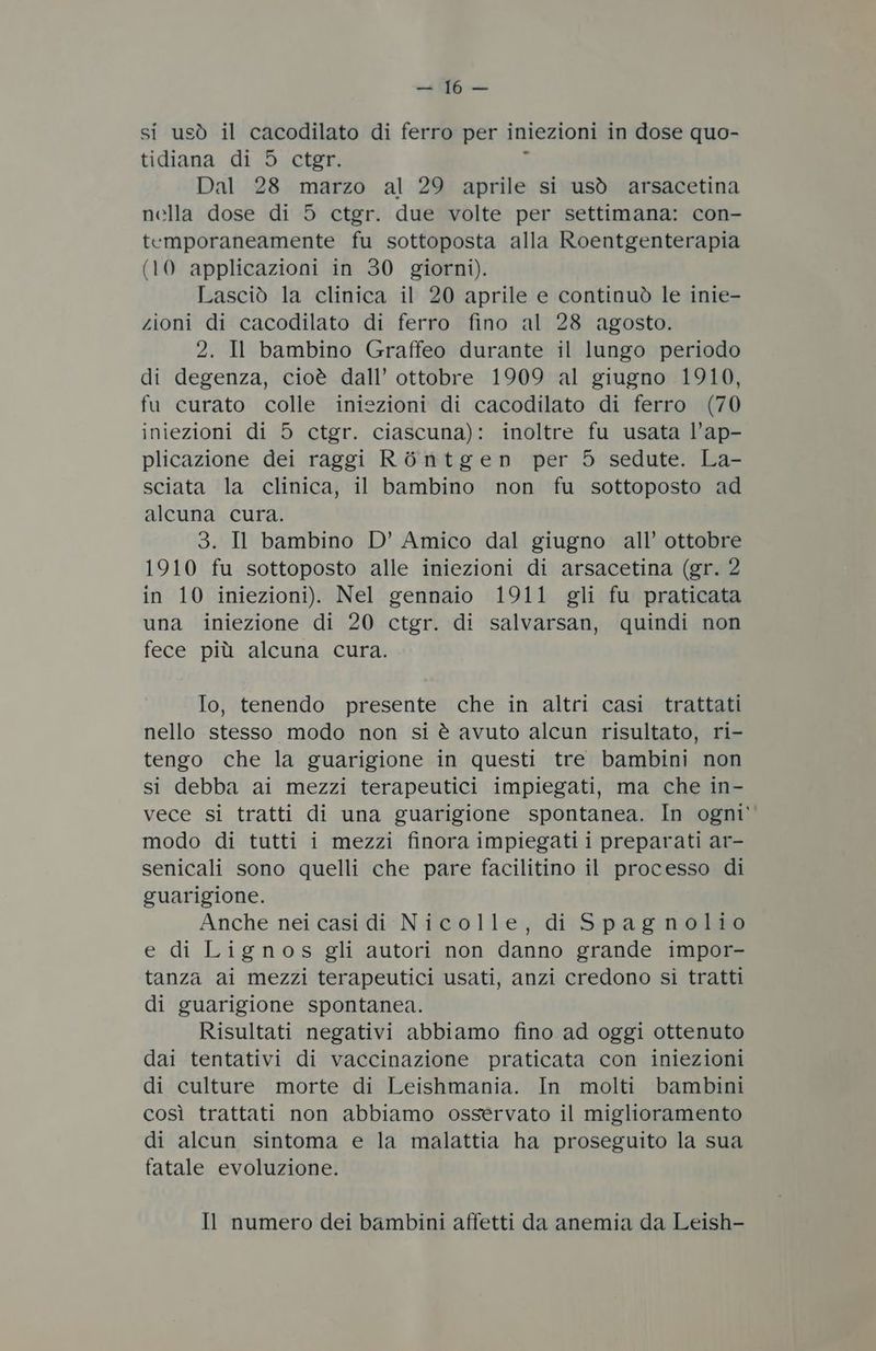 wi. a si usò il cacodilato di ferro per iniezioni in dose quo- tidiana di 5 ctgr. Dal 28 marzo al 29 aprile si usò arsacetina nella dose di 5 ctgr. due volte per settimana: con- temporaneamente fu sottoposta alla Roentgenterapia (10 applicazioni in 30 giorni). Lasciò la clinica il 20 aprile e continuò le inie- zioni di cacodilato di ferro fino al 28 agosto. 2. Il bambino Graffeo durante il lungo periodo di degenza, cioè dall’ ottobre 1909 al giugno 1910, fu curato colle iniezioni di cacodilato di ferro (70 iniezioni di 5 ctgr. ciascuna): inoltre fu usata l’ap- plicazione dei raggi RòOntgen per 5 sedute. La- sciata la clinica, il bambino non fu sottoposto ad alcuna cura. 3. Il bambino D’ Amico dal giugno all’ ottobre 1910 fu sottoposto alle iniezioni di arsacetina (gr. 2 in 10 iniezioni). Nel gennaio 1911 gli fu praticata una iniezione di 20 ctgr. di salvarsan, quindi non fece più alcuna cura. Io, tenendo presente che in altri casi trattati nello stesso modo non si è avuto alcun risultato, ri- tengo che la guarigione in questi tre bambini non si debba ai mezzi terapeutici impiegati, ma che in- vece si tratti di una guarigione spontanea. In ogni’ modo di tutti i mezzi finora impiegati i preparati ar- senicali sono quelli che pare facilitino il processo di guarigione. Anche nei casi di Nicolle, di Spagnolio e di Lignos gli autori non danno grande impor- tanza ai mezzi terapeutici usati, anzi credono si tratti di guarigione spontanea. Risultati negativi abbiamo fino ad oggi ottenuto dai tentativi di vaccinazione praticata con iniezioni di culture morte di Leishmania. In molti bambini così trattati non abbiamo osservato il miglioramento di alcun sintoma e la malattia ha proseguito la sua fatale evoluzione. Il numero dei bambini affetti da anemia da Leish-
