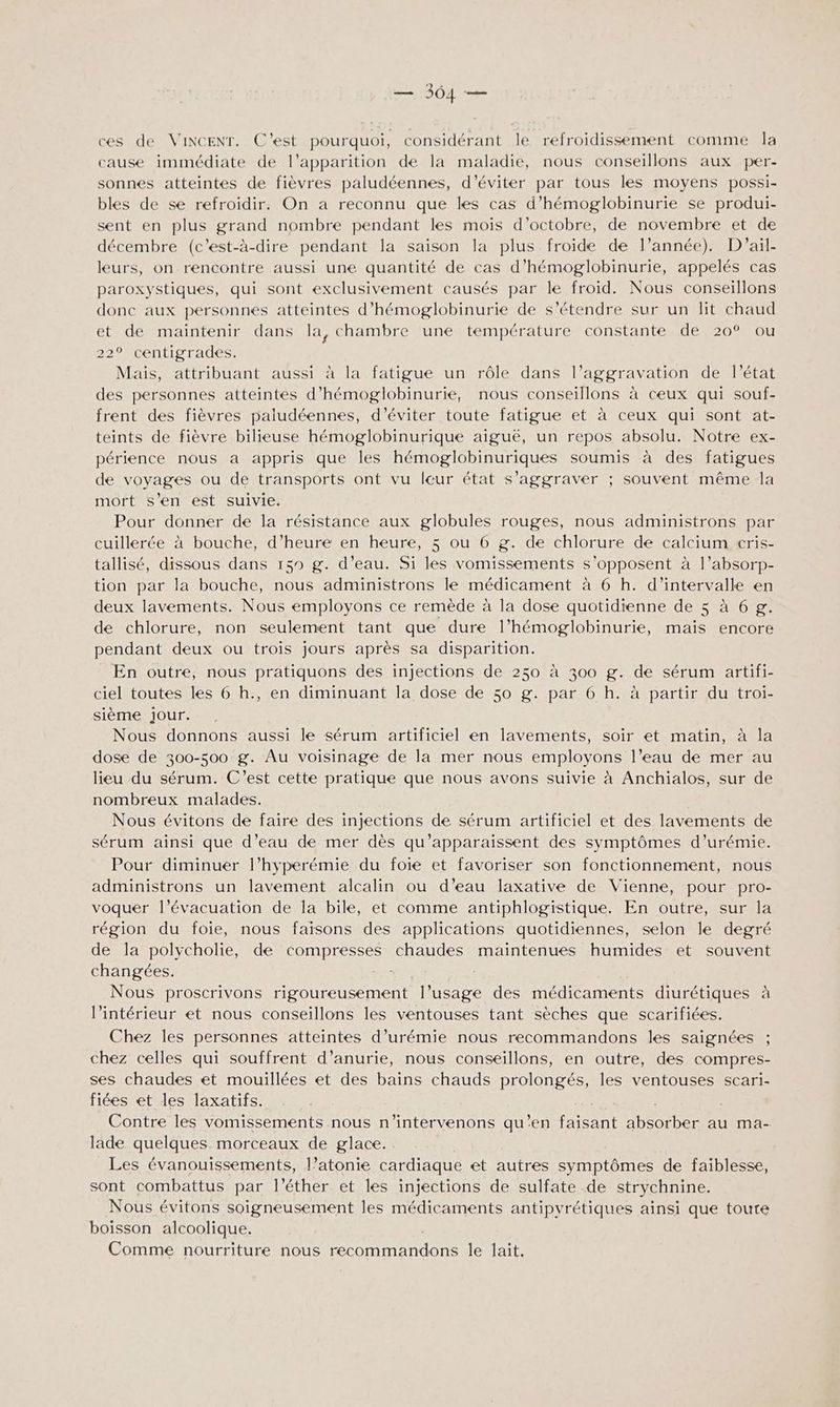 ces de VincENT. C'est pourquoi, considérant le refroidissement comme la cause immédiate de l’apparition de la maladie, nous conseillons aux per- sonnes atteintes de fièvres paludéennes, d'éviter par tous les moyens possi- bles de se refroidir. On a reconnu que les cas d’hémoglobinurie se produi- sent en plus grand nombre pendant les mois d'octobre, de novembre et de décembre (c'est-à-dire pendant la saison la plus froide de l’année). D'ail- leurs, on rencontre aussi une quantité de cas d’hémoglobinurie, appelés cas paroxystiques, qui sont exclusivement causés par le froid. Nous conseillons donc aux personnes atteintes d’hémoglobinurie de s'étendre sur un lit chaud et de maintenir dans la, chambre une température constante de 20° ou 22° centigrades. Mais, attribuant aussi à la fatigue un rôle dans l’aggravation de l’état des personnes atteintes d’hémoglobinurie, nous conseillons à ceux qui souf- frent des fièvres paludéennes, d'éviter toute fatigue et à ceux qui sont at- teints de fièvre bilieuse hémoglobinurique aiguë, un repos absolu. Notre ex- périence nous a appris que les hémoglobinuriques soumis à des fatigues de voyages ou de transports ont vu leur état s’aggraver ; souvent même la mort s’en est suivie. Pour donner de la résistance aux globules rouges, nous administrons par cuillerée à bouche, d'heure en heure, 5 ou 6 g. de chlorure de calcium cris- tallisé, dissous dans 159 g. d’eau. Si les vomissements s'opposent à l’absorp- tion par la bouche, nous administrons le médicament à 6 h. d'intervalle en deux lavements. Nous employons ce remède à la dose quotidienne de 5 à 6 g. de chlorure, non seulement tant que dure l’hémoglobinurie, mais encore pendant deux ou trois jours après sa disparition. En outre, nous pratiquons des injections de 250 à 300 g. de sérum artifi- ciel toutes les 6 h., en diminuant la dose de 50 g. par 6 h. à partir du troi- sième Jour. , Nous donnons aussi le sérum artificiel en lavements, soir et matin, à la dose de 300-500 g. Au voisinage de la mer nous employons l’eau de mer au lieu du sérum. C’est cette pratique que nous avons suivie à Anchialos, sur de nombreux malades. Nous évitons de faire des injections de sérum artificiel et des lavements de sérum ainsi que d’eau de mer dès qu’apparaissent des symptômes d’urémie. Pour diminuer l’hyperémie du foie et favoriser son fonctionnement, nous administrons un lavement alcalin ou d’eau laxative de Vienne, pour pro- voquer l’évacuation de la bile, et comme antiphlogistique. En outre, sur la région du foie, nous faisons des applications quotidiennes, selon le degré de la polycholie, de compresses chaudes maintenues humides et souvent changées. we Nous proscrivons rigoureusement l’usage des médicaments diurétiques à l’intérieur et nous conseillons les ventouses tant sèches que scarifiées. Chez les personnes atteintes d’urémie nous recommandons les saignées chez celles qui souffrent d’anurie, nous conseillons, en outre, des compres- ses chaudes et mouillées et des bains chauds prolongés, les ventouses scari- fiées et les laxatifs. Contre les vomissements nous n'’intervenons qu’en faisant absorber au ma- lade quelques morceaux de glace. Les évanouissements, l’atonie cardiaque et autres symptômes de faiblesse, sont combattus par l’éther et les injections de sulfate de strychnine. Nous évitons soigneusement les médicaments antipvrétiques aïnsi que toute boisson alcoolique. Comme nourriture nous recommandons le lait.