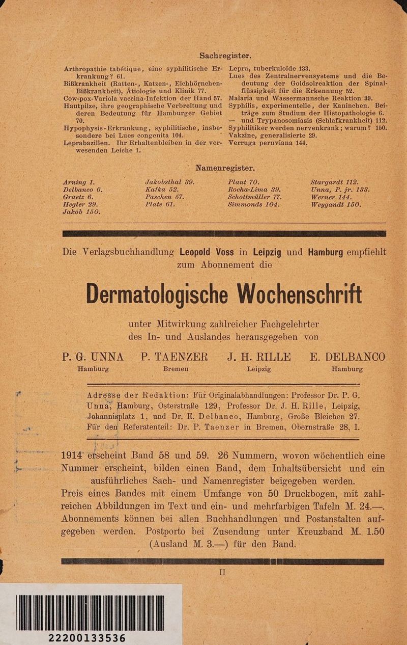 Arthropathie tabakqud) eine syphilitische Er- krankung? 61. Bißkrankheit (Ratten-, Katzen-, Eichhörnchen- Bißkrankheit), Ätiologie und Klinik 77. Cow-pox-Variola vaceina-Infektion der Hand 57. Hautpilze, ihre geographische Verbreitung und deren Bedeutung für Hamburger. Gebiet 70. Hypophysis- Erkrankung, syphilitische, insbe- sondere bei Lues congenita 104. t Lepra, tuberkuloide 133, flüssigkeit für die Erkennung 52. Malaria und Wassermannsche Reaktion 39. träge zum Studium der Histopathologie 6. und Trypanosomiasis (Sehlafkrankheit) 112. Syphilitiker werden nervenkrank; warum? 150. Vakzine, generalisierte 29. Leprabazillen. Ihr Erhaltenbleiben in der ver-. wesenden Leiche 1. Verruga peruviana 144. Namenrogister. Arning 1. Jakobsthal 89. Plaut 70. Stargardt 112.  Delbanco 6. Kafka 52. kocha-Lima 39. Unna, P. jr. 183. ...G@raetz: 6. Paschen 57. ‚Sehottmüller 77. Werner 144. Ir Hegler 29. Plate 61. Simmonds 104. Weygandt 150. ° Jakob 150. ‚Die Verlgsbuchhundlung eanold Voss in Löinzig und Hamburg empfiehlt En zum Abonnement die - _ Dermatologische Wochenschrift a unter Mitwirkung zahlreicher Fachgelehrter N 5 des ‚In- und Auslandes herausgegeben. von. Sp @.UNNA P. TAENZER I H.RILIR 8 DELBANCO Hamburg Bremen Leipzig Hamburg Fe. Adresse der Redaktion: Für Originalabhandlungen: Professor Dr. P. G. ae, Unna, Hamburg, Osterstraße 129, Professor Dr. J. H. Rille, Leipzig, a ‚Johannisplatz 1, und Dr. 'E. Delbanco, Hamburg, Große Bleichen 27. SERIE Für den Referatenteil: Dr. P. Taenzer in Bremen, Obernstraße 28,1, # F - 1914 chin Band 58 und 59. 26 Nummern, wovon wöchentlieh eine Nummer erscheint, bilden einen Band, dem Inhaltsübersicht und ein a ausführliches Sach- und Namenregister beigegeben werden. ) Preis eines Bandes mit einem Umfange von 50 Druckbogen, mit zahl- reichen Abbildungen im Text und ein- und. mehrfarbigen Tafeln M. 24. Bea Abonnements können bei allen. Buchhandlungen und Postanstalten auf gegeben werden. Postporto bei Zusendung unter Kreuzband M.1, A | (Ausland M. ah für den Band. | II R iR . x B fit 5 AS: + r x . { * t + h 22200133536 r Il