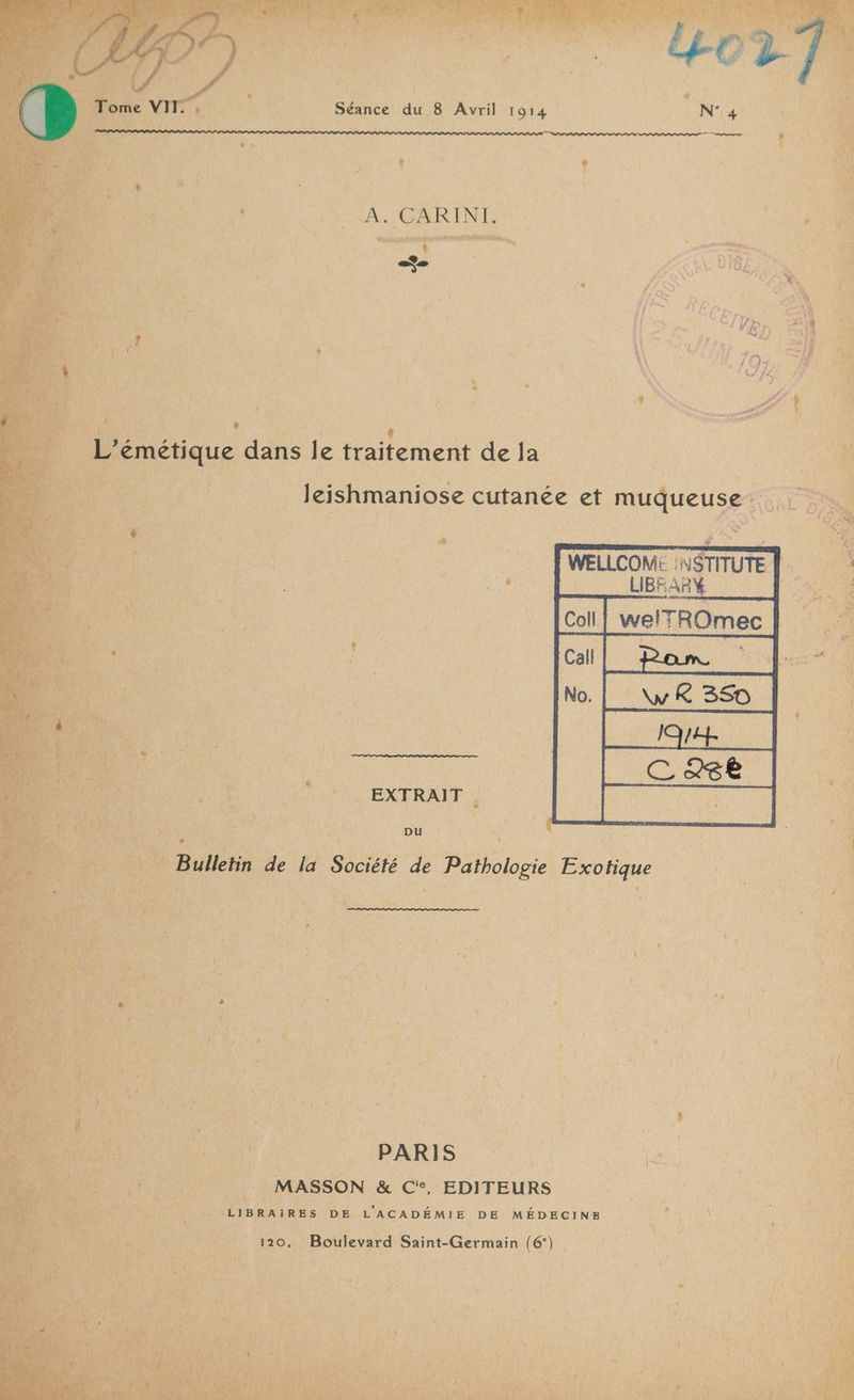 VA à CARINT. GER LA S el G 216. ] LA : Ç ‘LA : ,,  “Es Er 4 F j X a GNT DA Le + cv r'{ î ? C4 . S pe È L’émétique dans le traitement de 1e à : RS, AE | NES _ leishmaniose cutanée et muqueuse RUE: x Û « | j : | FA À $ ; A WELLCOM: :NSTITUTE | ‘4 4 LIBFARY $ PR RES D Re M À: . { are [2 ; ? Ex j 5 “ 4 + K i% Ca! ce Er A Va FA ‘: he 4 ra ; d 1 ' AA à A {  s 4 Dre mit 4 Ca a | ALAPEN, 4 > EXTRAIT 4 ; FA y ; .  x ; ï $ A on pu se ’- ET te ae Re rs He pu Ed Re mé $ ie . + - w 0 à ne Pt VAT *% ,. * e LA = mm 4 7”: VERRE L È 3 Fe DPCT ET Vas 2 TR NC: #3 _ PARIS | 2 PTE | MASSON &amp; C°, EDITEURS ve TRUE LisraiRes DE L'ACADÉMIE DE MÉDECINE , 4 4-7 Boulevard Saint-Germain (6‘};,,