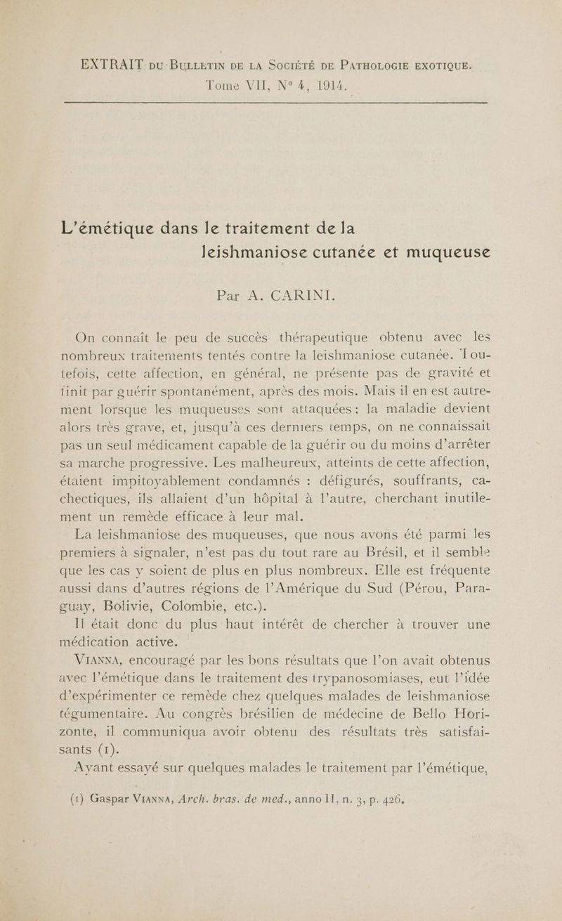 Tome VII, N° 4, 1914. L'émeétique dans Île traitement de la leishmaniose cutanee et muqueuse Par A. CARINTI. On connaît le peu de succès thérapeutique obtenu avec Îles nombreux traitements tentés contre la leishmaniose cutanée. Tou- tefois, cette affection, en général, ne présente pas de gravité et finit par guérir spontanément, après des mois. Mais 1l en est autre- ment lorsque les muqueuses sont attaquées : la maladie devient alors très grave, et, jusqu’à ces derniers temps, on ne connaissait pas un seul médicament capable de la guérir ou du moins d’arrêter sa marche progressive. Les malheureux, atteints de cette affection, étaient impitoyablement condamnés : défigurés, souffrants, ca- chectiques, ils allaient d’un hôpital à l’autre, cherchant inutile- ment un remède efficace à leur mal. La leishmaniose des muqueuses, que nous avons été parmi les premiers à signaler, n’est pas du tout rare au Brésil, et il semblà que les cas y soient de plus en plus nombreux. Elle est fréquente aussi dans d’autres régions de l’Amérique du Sud (Pérou, Para- guay, Bolivie, Colombie, etc.). Il était donc du plus haut intérêt de chercher à trouver une médication active. VIANNA, encouragé par les bons résultats que l’on avait obtenus avec l’émétique dans le traitement des trypanosomiases, eut l’idée d’expérimenter ce remède chez quelques malades de leishmaniose tégumentaire. Au congrès brésilien de médecine de Bello Hori- zonte, 1l communiqua avoir obtenu des résultats très satisfai- sants (1). Avant essayé sur quelques malades le traitement par l’émétique,