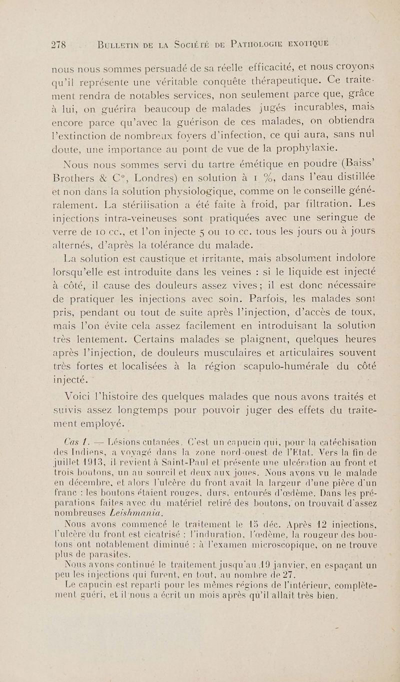 nous nous sommes persuadé de sa réelle efficacité, et nous croyons qu’il représente une véritable conquête thérapeutique. Ce traite- ment rendra de notables services, non seulement parce que, grâce à lui, on guérira beaucoup de malades jugés incurables, mais encore parce qu'avec la guérison de ces malades, on obtiendra l'extinction de nombreux foyers d'infection, ce qui aura, sans nul doute, une importance au point de vue de la prophylaxie. Nous nous sommes servi du tartre émétique en poudre (Baïss’ Brothers &amp; C°, Londres) en solution à 1 %, dans l’eau distillée et non dans la solution physiologique, comme on le conseille géné- ralement. La stérilisation a été faite à froid, par filtration. Les injections intra-veineuses sont pratiquées avec une seringue de verre de 10 cc., et l’on injecte 3 ou 10 ec. tous les jours ou à jours alternés, d’après la tolérance du malade. La solution est caustique et irritante, mais absolument indolore lorsqu'elle est introduite dans les veines : si le liquide est injecté à côté, il cause des douleurs assez vives; il est donc nécessaire de pratiquer les injections avec soin. Parfois, les malades sont pris, pendant ou tout de suite après l’injection, d’accès de toux, mais l’on évite cela assez facilement en introduisant la solution très lentement. Certains malades se plaignent, quelques heures après l’injection, de douleurs musculaires et articulaires souvent très fortes et localisées à la région scapulo-humérale du côté injecté. Voici l'histoire des quelques malades que nous avons traités et suivis assez longtemps pour pouvoir juger des effets du traite- ment employé. Cas 1. — Lésions cutanées. C'est un capuein qui, pour la catéchisation des Indiens, à voyagé dans la zone nord-ouest de PEtat. Vers la fin de juillet 1915, il revient à Saint-Paul et présente une ulcération au front et trois boütons, un au sourcil et deux aux joues. Nous avons vu le malade en décembre, et alors l'uleère du front avait la largeur d’une pièce d'un franc : les boutons étaient rouges, durs, entourés d’æœdème. Dans les pré- parations faites avec du matériel retiré dés boutons, on trouvait d'assez nombreuses Leishmantia. | | Nous avons commencé le traitement le 15 déc. Après 12 injections, l’ulcère du front est cicatrisé : l’induration, l’œdème, la rougeur des bou- tons ont notablement diminué : à l'examen microscopique, on ne trouve plus de parasites. Nous avons continué le traitement jusqu'au 19 janvier, en espaçant un peu les injections qui furent, en tout, au nombre de 27. Le capucin est reparti pour les mêmes régions de l’intérieur, complète- ment guéri, et il nous à écrit un mois après qu’il allait très bien.