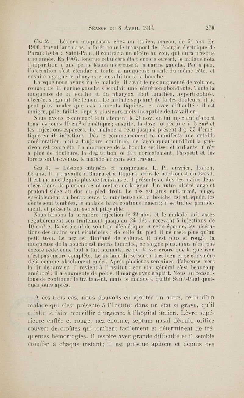 Cas 2. — Lésions muqueuses, chez un Italien, maçon, de 5{ ans. En 1906, travaillant dans la forêt pour le transport de l'énergie électrique de Paranahyba à Saint-Paul, 1l contracta un ulcère au cou, qui dura presque une année. En 1907, lorsque cet ulcère était encore ouvert, le malade nota Papparition d'une petite lésion ulcéreuse à la narine gauche. Peu à peu, l’ulcération s’est étendue à toute la muqueuse nasale du même côté, et ensuile à gagné le pharynx et envahi toute la bouche. Lorsque nous avons vu le malade, il avait le nez augmenté de volume, rouge ; de la narine gauche s'écoulait une sécrétion abondante. Toute la muqueuse de la bouche et du pharynx était tuméfiée, hypertrophiée, ulcérée, saignant facilement. Le malade se plain! de fortes douleurs. il ne peut plus avaler que des aliments liquides, et avec difficulté : il est maigre, pâle, faible, depuis plusieurs mois incapable de travailler. Nous avons commencé le traitement le 21 nov. en lui injectant d'abord tous les jours 10 cm* d’émétique ; ensuite, la dose ful-réduile, 4 5 cm°et les injections espacées. Le malade à reçu jusqu à présent 3 g. 9 d'émé- tique en 40 injections. Dès le commencement se manifesta ‘une notable amélioration, qui a toujours continué, de façon qu'aujourd'hui la gué- rison est complète. La muqueuse de la bouche est lisse et brillante 11 n°y a plus de douleurs, la déglutition se fait normalement, l'appétit et les forces sont revenus, le malade à repris son travail. Cas 5. — Lésions cutanées et muqueuses. L. P., ouvrier, Italien, 65 ans. Il a travaillé à Bauru et à Itapura, dans le nord-ouest du Brésil. Il est malade depuis plus de trois ans et il présente au dos des mains deux ulcérations de plusieurs centimètres de largeur. Un autre ulcère large et profond siège au dos du pied droit. Le nez est gros, enflimmé, rouge, spécialement au bout : toute la muqueuse de la bouche est atlaquée, les dents sont tombées, le malade bave continuellement; il se traîne pénible- ment, et présente un aspect pitoyable. | Re Nous faisons Ja première injection le 22 nov. et le malade suit assez régulièrement son traitement jusqu'au 24 déc., recevant 6 injections de 10 cm? et 12 de 5 cm° de solution d’ émétique À cette époque, .les ulcéra- tions des mains sont cicatrisées ;: de celle du pied il ne reste plus qu'un petit trou.Le nez est diminué de volume, il n'est plus si rouge, la muqueuse de la bouche est moins tuméfiée, ne saigne plus, mais n ’esi pas encore redevenue tout à fait normale, ce qui laisse croire que la guérison n'est pas encore complète. Le malade dit se sentir très bien et se considère déjà comme absolument guéri. Après plusieurs semaines d’absence. vers la fin de janvier, il revient à lPinstitut : son état général s’est beaucoup amélioré ; il a augmenté de poids. il mange avec appétit. Nous lui conseil- lons de continuer le traitement, mais le malade a quitté Saint-Paul quel- ques jours après. À ces trois cas, nous pouvons en ajouter un autre, celui d’un malade qui s’est présenté à l’Institut dans un état si grave, qu'il a fallu le faire recueillir d'urgence à l’hôpital italien. Lèvre supé- rieure enflée et rouge, nez énorme, septum nasal détruit, orifice couvert de, croûtes qui tombent facilement et déterminent de fré- quentes hémorragies. Il respire avec grande difficulté et il semble étouffer à chaque instant; il est presque aphone et depuis des
