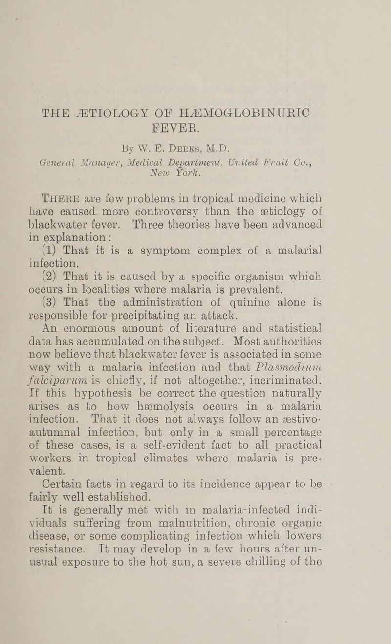 THE ATIOLOGY OF HAMOGLOBINURIG FEVER. By W. E. Derks, M.D. General Manager, Medical Department. United Fruit Co., New York, THERE are few problems in tropical medicine which have caused more controversy than the etiology of blackwater fever. Three theories have been advanced in explanation : (1) That it is a symptom complex of a malarial infection. (2) That it is caused by a specific organism which occurs in localities where malaria is prevalent. (3) That the administration of quinine alone is responsible for precipitating an attack. An enormous amount of literature and statistical data has accumulated on the subject. Most authorities now believe that blackwater fever is associated in some way with a malaria infection and that Plasmodium falciparum is chiefly, if not altogether, incriminated. If this hypothesis be correct the question naturally arises aS to how hemolysis occurs in a malaria infection. That it does not always follow an xstivo- autumnal infection, but only in a small percentage of these cases, is a self-evident fact to all practical workers in tropical climates where malaria is pre- valent. Certain facts in regard to its incidence appear to be fairly well established. It is generally met with in malaria-infected indi- viduals suffering from malnutrition, chronic organic disease, or some complicating infection which lowers resistance. It may develop in a few hours after un- usual exposure to the hot sun, a severe chilling of the