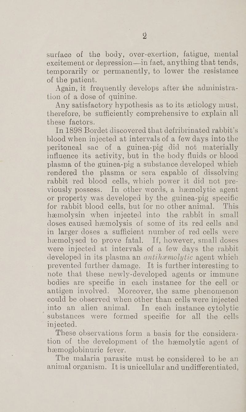 surface of the body, over-exertion, fatigue, mental excitement or depression—in fact, anything that tends, temporarily or permanently, to lower the resistance of the patient. Again, it frequently develops after the administra- tion of a dose of quinine. Any satisfactory hypothesis as to its ztiology must, therefore, be sufficiently comprehensive to explain all these factors. In 1898 Bordet discovered that defribrinated rabbit's blood when injected at intervals of a few days into the peritoneal sac of a guinea-pig did not materially influence its activity, but in the body fluids or blood plasma of the guinea-pig a substance developed which rendered the plasma or sera capable of dissolving rabbit red blood cells, which power it did not pre- viously possess. In other words, a hemolytic agent or property was developed by the guinea-pig specific for rabbit blood cells, but for no other animal. This hemolysin when injected into the rabbit in small doses caused haemolysis of some of its red cells and in larger doses a sufficient number of red cells were hamolysed to prove fatal. If, however, small doses were injected at intervals of a few days the rabbit developed in its plasma an antihemolytic agent which prevented further damage. It is further interesting to note that these newly-developed agents or immune bodies are specific in each instance for the cell or antigen involved. Moreover, the same phenomenon could be observed when other than cells were injected into an alien animal. In each instance cytolytic substances were formed specific for all the cells injected. These observations form a basis for the considera- tion of the development of the haemolytic agent of hemoglobinuric fever. The malaria parasite must be considered to be an animal organism. It is unicellular and undifferentiated,