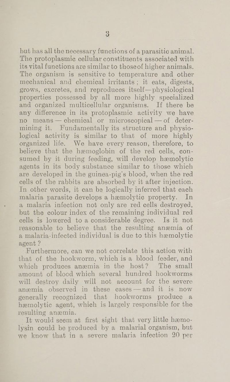 B) but has all the necessary functions of a parasitic animal. The protoplasmic cellular constituents associated with its vital functions are similar to thoseof higher animals. The organism is sensitive to temperature and other mechanical and chemical irritants; it eats, digests, grows, excretes, and reproduces itself—physiological properties possessed by all more highly specialized and organized multicellular organisms. IH there be any difference in its protoplasmic activity we have no means— chemical or microscopical — of deter- mining it. Fundamentally its structure and physio- logical activity is similar to that of more highly organized life. We have every reason, therefore, to believe that the hamoglobin of the red cells, con- sumed by it during feeding, will develop hamolytic agents in its body substance similar to those which are developed in the guinea-pig’s blood, when the red eells of the rabbits are absorbed by it after injection. In other words, it can be logically inferred that each malaria parasite develops a hemolytic property. In a malaria infection not only are red cells destroyed, but the colour index of the remaining individual red cells is lowered to a considerable degree. Is it not reasonable to believe that the resulting anemia of a malaria-infected individual is due to this hemolytic agent ? -Furthermore, can we not correlate this action with that of the hookworm, which is a blood feeder, and which produces anemia in the host? The small amount of blood which several hundred hookworms will destroy daily will not account for the severe anemia observed in these cases—-and it is now generally recognized that hookworms produce a hemolytic agent, which is largely responsible for the resulting anemia. It would seem at first sight that very little hemo- lysin could be produced by a malarial organism, but we know that in a severe malaria infection 20 per
