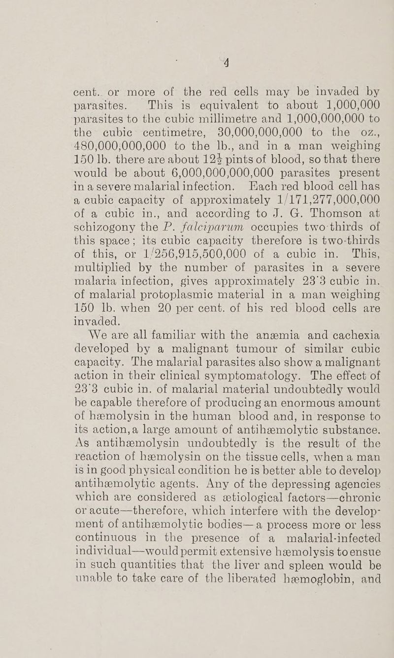 cent. or more of the red cells may be invaded by parasites. This is equivalent to about 1,000,000 parasites to the cubic millimetre and 1,000,000,000 to the cubic centimetre, 30,000,000,000 to the oz., 480,000,000,000 to the lb., and in a man weighing 150 lb. there are about 124 pints of blood, so that there would be about 6,000,000,000,000 parasites present in a severe malarial infection. Hach red blood cell has a cubic capacity of approximately 1/171,277,000,000 of a cubic in., and according to J. G. Thomson at schizogony the P. falciparum occupies two-thirds of this space; its cubic capacity therefore is two-thirds of this, or 1/256,915,500,000 of a cubic in. ‘This, multiplied by the number of parasites in a severe malaria infection, gives approximately 23°3 cubic in. of malarial protoplasmic material in a man weighing 150 lb. when 20 per cent. of his red blood cells are invaded. We are all familiar with the anaemia and cachexia developed by a malignant tumour of similar cubic capacity. The malarial parasites also show a malignant action in their clinical symptomatology. The effect of 23°3 cubic in. of malarial material undoubtedly would be capable therefore of producing an enormous amount of hemolysin in the human blood and, in response to its action,a large amount of antihamolytic substance. As antihemolysin undoubtedly is the result of the reaction of hemolysin on the tissue cells, when a man is in good physical condition he is better able to develop antiheemolytic agents. Any of the depressing agencies which are considered as atiological factors—chronic or acute—therefore, which interfere with the develop- ment of antihemolytic bodies—a process more or less continuous in the presence of a malarial-infected individual—would permit extensive hemolysis to ensue in such quantities that the liver and spleen would be unable to take care of the liberated hemoglobin, and