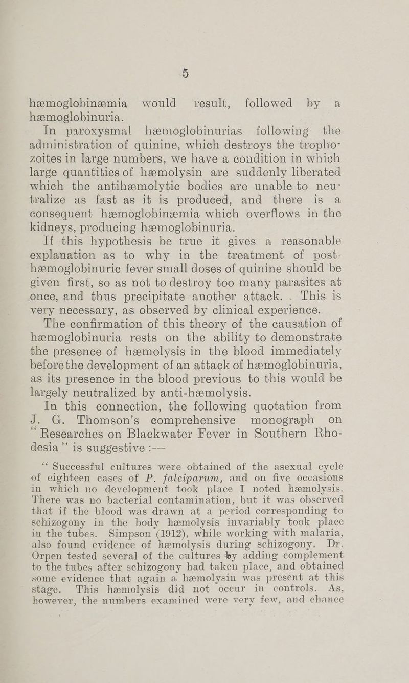 hemoglobinemia would’ result, followed by a hemoglobinuria. In paroxysmal hemoglobinurias following the administration of quinine, which destroys the tropho- zoites in large numbers, we have a condition in which large quantities of hamolysin are suddenly liberated which the antihemolytic bodies are unable to neu- tralize as fast as it is produced, and there is a consequent hemoglobinemia which overflows in the kidneys, producing hemoglobinuria. If this hypothesis be true it gives a reasonable explanation as to why in the treatment of post- heemoglobinuric fever small doses of quinine should be given first, so as not to destroy too many parasites at once, and thus precipitate another attack. . This is very necessary, as observed by clinical experience. The confirmation of this theory of the causation of hemoglobinuria rests on the ability to demonstrate the presence of haemolysis in the blood immediately before the development of an attack of hemoglobinuria, as its presence in the blood previous to this would be largely neutralized by anti-haemolysis. In this connection, the following quotation from J. G. Thomson’s comprehensive monograph on “ Researches on Blackwater Fever in Southern Rho- desia’’ is suggestive :-— “ Successful cultures were obtained of the asexual cycle of eighteen cases of P. falciparum, and on five occasions in which no development took place I noted hemolysis. There was no bacterial contamination, but it was observed that if the blood was drawn at a period corresponding to schizogony in the body hemolysis invariably took place in the tubes. Simpson (1912), while working with malaria, also found evidence of hemolysis during schizogony. Dr. Orpen tested several of the cultures ‘wy adding complement to the tubes after schizogony had taken place, and obtained some evidence that again a hemolysin was present at this stage. This hemolysis did not occur in controls. As, however, the numbers examined were very few, and chance