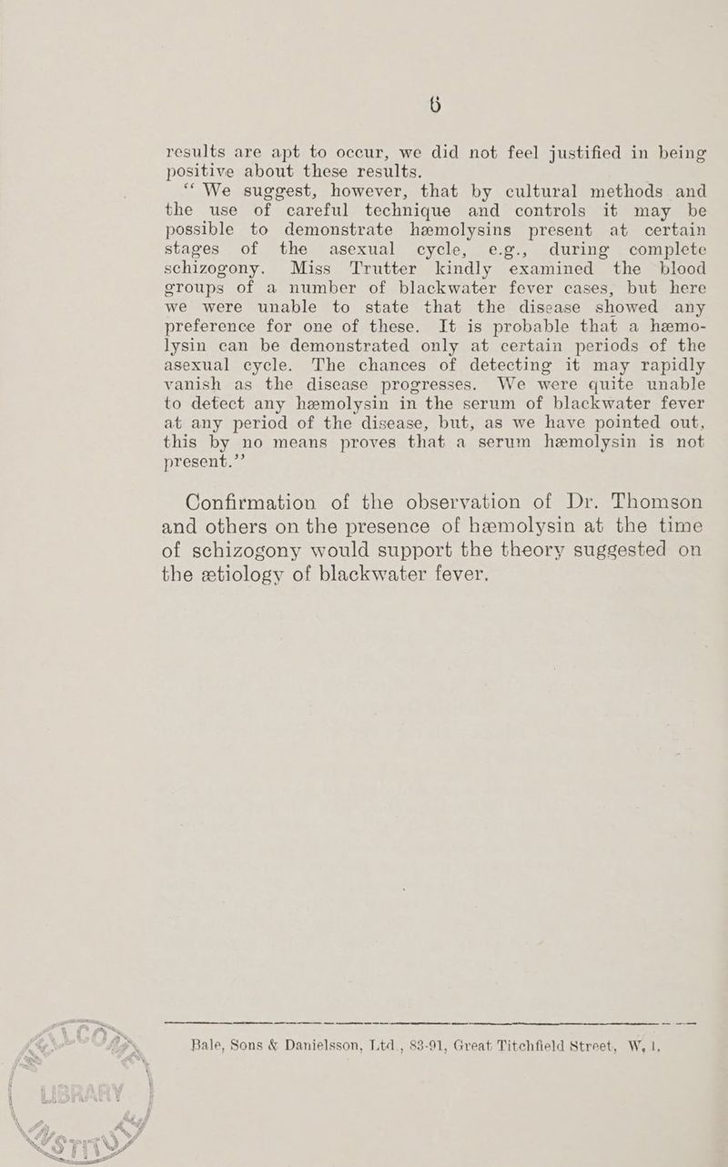 0) results are apt to occur, we did not feel justified in being positive about these results. “We suggest, however, that by cultural methods and the use of careful technique and controls it may be possible to demonstrate hemolysins present at certain stages of the asexual cycle, e.g., during complete schizogony. Miss Trutter kindly examined the blood groups of a number of blackwater fever cases, but here we were unable to state that the disease showed any preference for one of these. It is probable that a hemo- lysin can be demonstrated only at certain periods of the asexual cycle. The chances of detecting it may rapidly vanish as the disease progresses. We were quite unable to detect any hemolysin in the serum of blackwater fever at any period of the disease, but, as we have pointed out, this by no means proves that a serum hemolysin is not present.”’ Confirmation of the observation of Dr. Thomson and others on the presence of hemolysin at the time of schizogony would support the theory suggested on the etiology of blackwater fever. a tt ee a es on thom Bale, Sons & Danielsson, Ltd., 83-91, Great Titchfield Street, W, |,