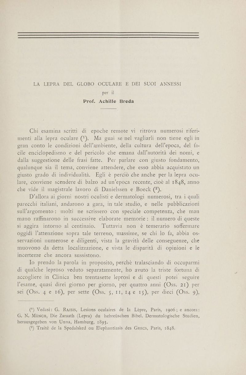 LA LEPRA DEL ‘GLOBO: OCULARE È DEI SUOI» ANNESSI per il Prof. Achille Breda Chi esamina scritti di epoche remote vi ritrova numerosi riferi- menti alla lepra oculare (1). Ma guai se nel vagliarli non tiene egli in gran conto le condizioni dell'ambiente, della cultura dell’epoca, del fa- cile enciclopedismo e del pericolo che emana dall’autorità dei nomi, e dalla suggestione delle frasi fatte. Per parlare con giusto fondamento, qualunque sia il tema, conviene attendere, che esso abbia acquistato un giusto grado di individualità. Egli è perciò che anche per la lepra ocu- lare, conviene scendere di balzo ad un’epoca recente, cioè al 1848, anno che vide il magistrale lavoro di Danielssen e Boeck (?). D’allora ai giorni nostri oculisti e dermatologi numerosi, tra i quali parecchi italiani, andarono a gara, in tale studio, e nelle pubblicazioni sull'argomento: molti ne scrissero con speciale competenza, che man mano raffinarono in successive elaborate memorie : il. numero di queste si aggira intorno al centinato. Tuttavia non è temerario. soffermare oggidi l’attenzione sopra tale terreno, massime, se chi lo fa, abbia 0s- servazioni numerose e diligenti, vista la gravità delle conseguenze, che muovono da detta localizzazione, e vista le disparità di opinioni e le incertezze che ancora sussistono. Io prendo la parola in proposito, perchè tralasciando di occuparmi di qualche leproso veduto separatamente, ho avuto la triste fortuna di accogliere in Clinica ben trentasette leprosi e di questi potei seguire l'esame, quasi direi giorno per giorno, per quattro anni (Oss. 21) per Mod er); peri'sertenfOss;:;, 11 15); per rieci: (Oss. 19), (*) Vedasi: GoRAisis, Lesions ‘oculaires. dex:la ‘Lepre; Paris; 1906; e ‘ancora; G. N. MincH, Die Zaraath (Lepra) du hebreùschen Bibel. Dermatologische Studien, herausgegeben von Unna, Hamburg, 1893. (?) Traité de la Spedalsked ou Elephantiasis des Grecs, Paris, 1848.