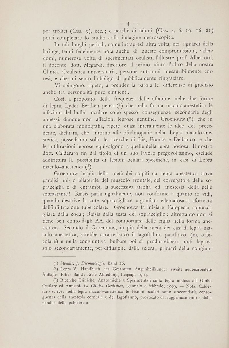 i per. tredici (Oss. 3); ecc.;/e perché di taluni (Oss. 4, 6, 10, 16, 21) potei completare lo studio colla indagine necroscopica. In tali lunghi periodi, come intrapresi altra volta, nei riguardi della laringe, tenni fedelmente nota anche di queste compromissioni, valen- domi, numerose volte, di sperimentati oculisti, l’illustre prof. Albertotti, il docente dott. Megardi, direttore il primo, aiuto l’altro della nostra Clinica Oculistica universitaria, persone entrambi inesauribilmente cor- tesi, e che mi sento l’obbligo di pubblicamente ringraziare. Mi spingono, ripeto, a prender la parola le differenze di giudizio anche tra personalità pure eminenti. Così, a proposito della frequeuza delle oftalmie nelle due forme di lepra, Lyder Berthen pensa (!) che nella forma maculo-anestetica le affezioni del bulbo oculare sono spesso conseguenze secondarie degli annessi, dunque non affezioni leprose genuine. Groenouw (*), che in una elaborata monografia, ripete quasi interamente le idee del prece- dente, dichiara, che intorno alle oftalmopatie nella Lepra maculo-ane- stetica, possediamo solo le ricerche di Lie, Franke e Delbanco, e che le infiltrazioni leprose equivalgono a quelle della lepra nodosa. Il nostro dott. Calderaro fin dal titolo di un suo lavoro pregevolissimo, esclude addirittura la possibilità di lesioni oculari specifiche, in casi di Lepra maculo-anestetica (*). Groenouw in più della metà dei colpiti da lepra anestetica trova paralisi uni- o bilaterale del muscolo frontale, del corrugatore delle so- pracciglia o di entrambi, la successiva atrofia ed anestesia della pelle soprastante! Raisis parla ugualmente, non conforme a quanto io vidi, quando descrive la cute sopraccigliare « gonfiata edematosa », sformata dall’infiltrazione tubercolare. Groenouw fa iniziare l’alopecia sopracci- gliare dalla coda; Raisis dalla testa del sopracciglio : altrettanto non si tiene ben conto dagli AA. del comportarsi delle ciglia nella forma ane- stetica. Secondo il Groenouw, in più della metà dei casi di lepra ma- culo-anestetica, sarebbe caratteristico il lagoftalmo paralitico (m. orbi- colare) e nella congiuntiva bulbare poi si produrrebbero nodi leprosi solo secondariamente, per diffusione dalla sclera; primari della congiun- (') Monats. f. Dermatologie, Band 26. (?) Lepra V. Handbuch der Gesamten Augenheilkunde; zweite neubearbeitete Àuflage; Elfter Band: Erste Abteilung, Leipzig, 1904. (3) Ricerche Cliniche, Anatomiche e Sperimentali sulla lepra nodosa del Globo Oculare ed Annessi. La Clinica Oculistica, gennaio e febbraio, 1909. — Nota. Calde- raro scrive: nella lepra maculo-anestetica le lesioni oculari sono « secondaria conse- guenza della anestesia corneale e del lagoftalmo, provocato dal raggrinzamento e dalla paralisi delle palpebre ».