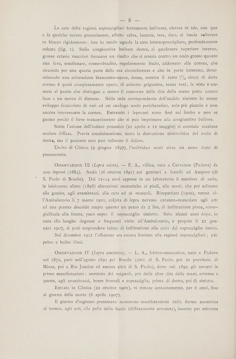 SL e La cute delle regioni sopraccigliari fortemente infiltrata, elevata in loto, con qua e là qualche tubero proeminente, affatto calva, lucente, tesa, dura, si lascia sollevare in blocco rigidamente: lesa in modo uguale la cute intersopraccigliare, profondamente solcata (fig. 1). Sulla congiuntiva bulbare destra, al quadrante superiore interno, grosse ectasie vascolari formano un risalto che si arresta contro un nodo grosso quanto una fava, semilunare, roseo-sbiadito, regolarmente liscio, addossato alla cornea, che circonda per una quarta parte della sua circonferenza e che in parte interessa, deter- minando una colorazione biancastra-opaca, densa, mentre il resto (5/4 circa) di detta cornea è quasi completamente opaco, di colorito grigiastro, senza vasi; la vista è sce- mata al punto che distingue a stento il contorno delle dita della mano posta contro luce a un metro di distanza. Nella sede corrispondente dell’occhio sinistro lo stesso sviluppo fascicolato di vasi ed un analogo nodo pericheratico, solo più piccolo e non ancora interessante la cornea. Entrambi i lepromi sono fissi sul limbo e non se guono perciò il lieve trascorrimento che si può imprimere alla congiuntiva bulbare. Sotto l’azione dell’ioduro potassico (21 aprile e 12 maggio) si constata reazione oculare diffusa. Previa cocainizzazione, tento la distruzione elettrolitica del nodo di destrà, ma il paziente non può tollerare il dolore. Uscito di Clinica (9 giugno 1897), l’individuo morì circa un anno dopo di pneumonite, OsseRvazIONE III (Lepra mista). — F. A., villica, nata a Cervarese (Padova) da non leprosi (1884). Andò (26 ottobre 1891) coi genitori e fratelli ad Amparo (di S. Paolo di Brasile). Dai 12-14 anni apprese in un laboratorio il mestiere di sarta, le iniziarono allora (1898) alterazioni anestetiche ai piedi, alle mani, che poi salirono alle gambe, agli avambracci, alla cute ed ai muscoli. Rimpatriata (1900), venne al- l'Ambulatorio li 7 marzo 1901, colpita di lepra nervosa cutaneo-muscolare agli arti ed una piastra discoide ampia quanto un pezzo da 2 lire, di infiltrazione piana, rosso- gialliccia alla fronte, poco sopra il sopracciglio sinistro. Solo alcuni anni dopo, in onta alle lunghe degenze e frequenti visite all’Ambulatorio, e proprio il 22 gen- naio 1907, si potè sorprendere inizio di infiltrazione alla coda del sopracciglio destro. Nel dicembre 1912 l’affezione era ancora limitata alle regioni sopraccigliari; pal- pebre e bulbo illesi. _ OsseRvazioNnE IV (Lepra anestetica). — L. A., fabbro-meccanico, nato a Padova nel 1870, parti nell'agosto 1891 pel Brasile (città di S. Paolo, poi in provincia di Minas, poi a Rio Janeiro ed ancora città di S. Paolo), dove nel 1899 gli sorsero le prime manifestazioni: anestesie dei mignoli, poi delle altre dita delle mani, eritema a queste, agli avamhracci, bozze frontali e sopracciglia, prima di destra, poi di sinistra. Entrato in Clinica (22 ottobre 1901), vi rimase costantemente, per 6 anni, fino al giorno della morte (6 aprile 1907). Il giorno d’ingresso presentava numerose manifestazioni della forma anestetica al tronco, agli arti, alla pelle della faccia (diffusamente arrossata), lucente per seborrea