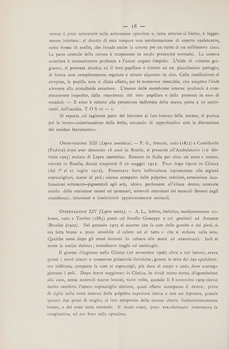 enni invece è poco scorrevole sulla sottostante episclera e, tutta attorno al limbus, è legger- mente iniettata ; al disotto di essa traspare una neoformazione di aspetto opalescente, sotto forma di anello, che invade anche la cornea per un tratto di un millimetro circa. La parte centrale della cornea è trasparente in modo pressochè normale. La camera anteriore è normalmente profonda e l’umor acqueo limpido. L’iride di colorito gri-- giastro, si presenta atrofica ed il foro papillare è ridotto ad un piccolissimo pertugio, di forma non completamente regolare e stirato alquanto in alto. Colla instillazione di atropina, la pupilla non si dilata affatto, per le numerose sinecchie, che tengono l’iride aderente alla cristalloide anteriore. L’esame delle membrane interne profonde è com- pletamente impedito, dalla ristrettezza del toro pupillare e dalla presenza in esso di essudati, — Il visus è ridotto alla percezione indistinta della mano, posta a 30 centi- metri dall'occhio. TOS—=— 1. Si esporta col tagliente parte del leproma al lato interno della cornea, si pratica poi la termo-cauterizzazione della ferita, cercando di approfondire così la distruzione del residuo lepromatoso. Osservazione XIII (Lepra anestetica). — P. G., fornaio, nato (1872) a Castelbaldo (Padova) dopo aver dimorato 18 anni in Brasile, si presentò all’Ambulatorio (10 feb- braio 1905) malato di Lepra anestetica. Rimasto in Italia per circa un anno e mezzo, ritornò in Brasile, donde rimpatriò il 10 maggio 1912. Poco dopo riparò in Clinica (dal 1° al 21 luglio 1912). Presentava forte infiltrazione lepromatosa alle regioni sopraccigliari, scarse di peli; edema compatto delle palpebre inferiori, estesissime loca- lizzazioni eritemato-pigmentali agli arti, ulcera perforante all’alluce destro, notevole atrofia delle eminenze tenari ed ipotenari, notevoli retrazioni dei muscoli flessori degli avambracci; interossei e lombricoidi apparentemente normali. Osservazione XIV (Lepra mista). — A.L., fabbro, linfatico, mediocremente ro- busto, nato a Treviso (1883) passò col fratello Giuseppe e coi genitori ad Amparo (Brasile) (1902). Nel gennaio 1905 si accorse che la cute delle gambe e dei piedi, si era fatta bruna e poco sensibile al calore ed al tatto e che si enfiava sulla sera. Qualche mese dopo gli stessi sintomi lo colsero alle mani ed avambracci. Indi si erose la narice sinistra; tumefecero traghi ed antitraghi. Il giorno d’ingresso nella Clinica (20 novembre 1906) oltre a tali lesioni, aveva grossi i nervi ulnari e numerose ghiandole linfatiche ; grosse le teste dei due epididimi: era infiltrata, compatta la cute ai sopraccigli, più dura al corpo e coda, dove scarseg= giavano i peli. Dopo breve soggiorno in Clinica, lo rividi tratto tratto, diligentissimo alla cura, senza notevoli nuove lesioni, varie volte, quando li 8 novembre 1909 rilevai molto rarefatto l’intero sopracciglio sinistro, quasi affatto scomparso il destro, privo di ciglia sulla metà interna della palpebra superiore destra e con un leproma, grande quanto due grani di miglio, al lato temporale della cornea destra limitatissimamente invasa, e del resto tutta normale. Il nodo roseo, poco vascolarizzato interessava la congiuntiva, ed era fisso sulla episclera.