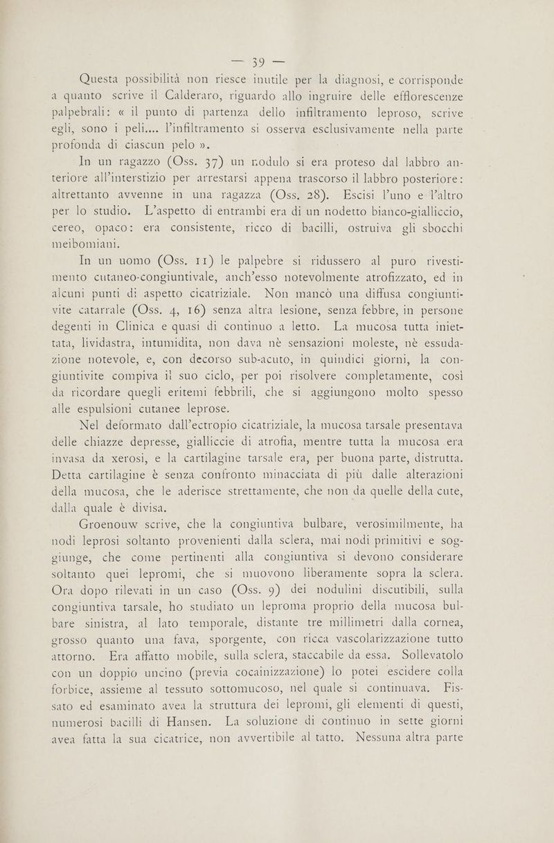 Questa possibilità non riesce inutile per la diagnosi, e corrisponde a quanto scrive il Calderaro, riguardo allo ingruire delle efflorescenze palpebrali: « il punto di partenza dello infiltramento leproso, scrive egli, sono i peli.... l’infiltramento si osserva esclusivamente nella parte profonda di ciascun pelo ». In un ragazzo (Oss. 37) un rodulo si era proteso dal labbro an- teriore all’interstizio per arrestarsi appena trascorso il labbro posteriore : altrettanto avvenne in una ragazza (Oss, 28). Escisi l’uno e l’altro per lo studio. L'aspetto di entrambi era di un nodetto bianco-gialliccio, cereo, opaco: era consistente, ricco di bacilli, ostruiva gli sbocchi meibomiani. In un uomo (Oss. 11) le palpebre si ridussero al puro rivesti- mento cutaneo-congiuntivale, anch’esso notevolmente atrofizzato, ed in alcuni punti di aspetto cicatriziale. Non mancò una diffusa congiunti- vite catarrale (Oss. 4, 16) senza altra lesione, senza febbre, in persone degenti in Clinica e quasi di continuo a letto. La mucosa tutta iniet- tata, lividastra, intumidita, non dava nè sensazioni moleste, nè essuda- zione notevole, e, con decorso sub-acuto, in quindici giorni, la con- giuntivite compiva ii suo ciclo, per poi risolvere completamente, così da ricordare quegli eritemi febbrili, che si aggiungono molto spesso alle espulsioni cutanee leprose. Nel deformato dall’ectropio cicatriziale, la mucosa tarsale presentava delle chiazze depresse, gialliccie di atrofia, mentre tutta la mucosa .era invasaltdarzerosisi ela cartilagine: tarsale ergtper buona parte distratta; Detta cartilagine è senza confronto minacciata di più dalle alterazioni della mucosa, che le aderisce strettamente, che non da quelle della cute, dalla quale è divisa. Groenouw scrive, che la congiuntiva bulbare, verosimilmente, ha nodi leprosi soltanto provenienti dalla sclera, mai nodi primitivi e sog- giunge, che come pertinenti alla congiuntiva si devono considerare soltanto quei lepromi, che si muovono liberamente sopra la sclera. Ora dopo rilevati in un caso (Oss. 9) dei nodulini discutibili, sulla congiuntiva tarsale, ho studiato un leproma proprio della mucosa bul- bare sinistra, al lato temporale, distante tre millimetri dalla cornea, grosso quanto una fava, sporgente, con ricca vascolarizzazione tutto attorno. Era affatto mobile, sulla sclera, staccabile da essa. Sollevatolo con un doppio uncino (previa cocainizzazione) lo potei escidere colla forbice, assieme al tessuto sottomucoso, nel quale si continuava. Fis- sato ed esaminato avea la struttura dei lepromi, gli elementi di questi, numerosi bacilli di Hansen. La soluzione di continuo in sette giorni avea fatta la sua cicatrice, non avvertibile al tatto. Nessuna altra parte