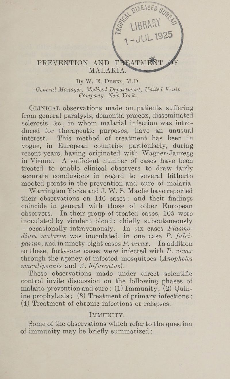 ee  PI : a E A Q | @ hy, \REROLG &amp; ~ : Tp a PREVENTION AND TREATMENT MALARIA. By W. E. Deuxs, M.D. General Manager, Medical Department, United Fruit Company, New York. CLINICAL observations made on.patients suffering from general paralysis, dementia precox, disseminated sclerosis, &amp;c., in whom malarial infection was intro- duced for therapeutic purposes, have an unusual interest. This method of treatment has been in vogue, in HKuropean countries particularly, during recent years, having originated with Wagner-Jauregg in Vienna. A sufficient number of cases have been treated to enable clinical observers to draw fairly accurate conclusions in regard to several hitherto mooted points in the prevention and cure of malaria. Warrington Yorke and J. W. S. Macfie have reported their observations on 146 cases; and their findings coincide in general with those of other European observers. In their group of treated cases, 105 were inoculated by virulent blood: chiefly subcutaneously —-oceasionally intravenously. In six cases Plasmo- dium malariz was inoculated, in one case P. falci- parum, and in ninety-eight cases P. vivax. In addition _ to these, forty-one cases were infected with P. vivax through the agency of infected mosquitoes (Anopheles maculipenmis and A. bifurcatus). These observations made under direct scientific control invite discussion on the following phases of malaria prevention and cure: (1) Immunity; (2) Quin- ine prophylaxis; (3) Treatment of primary infections ; (4) Treatment of chronic infections or relapses. IMMUNITY. Some of the observations which refer to the question of immunity may be briefly summarized :