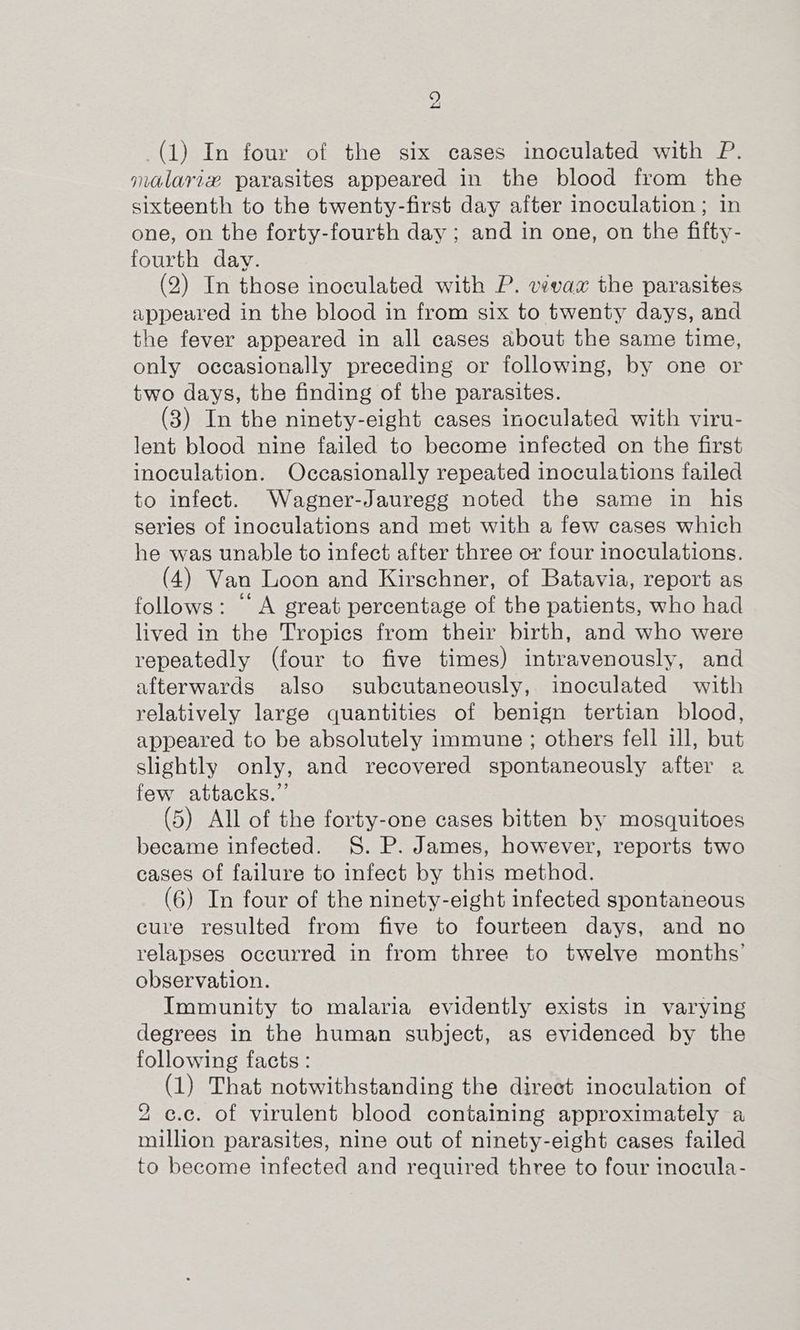 (1) In four of the six cases inoculated with P. malarix parasites appeared in the blood from the sixteenth to the twenty-first day after inoculation ; in one, on the forty-fourth day ; and in one, on the fifty- fourth day. (2) In those inoculated with P. vivax the parasites appeared in the blood in from six to twenty days, and the fever appeared in all cases about the same time, only occasionally preceding or following, by one or two days, the finding of the parasites. (3) In the ninety-eight cases inoculated with viru- lent blood nine failed to become infected on the first inoculation. Occasionally repeated inoculations failed to infect. Wagner-Jauregg noted the same in his series of inoculations and met with a few cases which he was unable to infect after three or four inoculations. (4) Van Loon and Kirschner, of Batavia, report as follows: “A great percentage of the patients, who had lived in the Tropics from their birth, and who were repeatedly (four to five times) intravenously, and afterwards also subcutaneously, inoculated with relatively large quantities of benign tertian blood, appeared to be absolutely immune ; others fell ill, but slightly only, and recovered spontaneously after a few attacks.” (5) All of the forty-one cases bitten by mosquitoes became infected. S. P. James, however, reports two cases of failure to infect by this method. (6) In four of the ninety-eight infected spontaneous cure resulted from five to fourteen days, and no relapses occurred in from three to twelve months’ observation. Immunity to malaria evidently exists in varying degrees in the human subject, as evidenced by the following facts : (1) That notwithstanding the direct inoculation of 2 c.c. of virulent blood containing approximately a million parasites, nine out of ninety-eight cases failed to become infected and required three to four inocula-