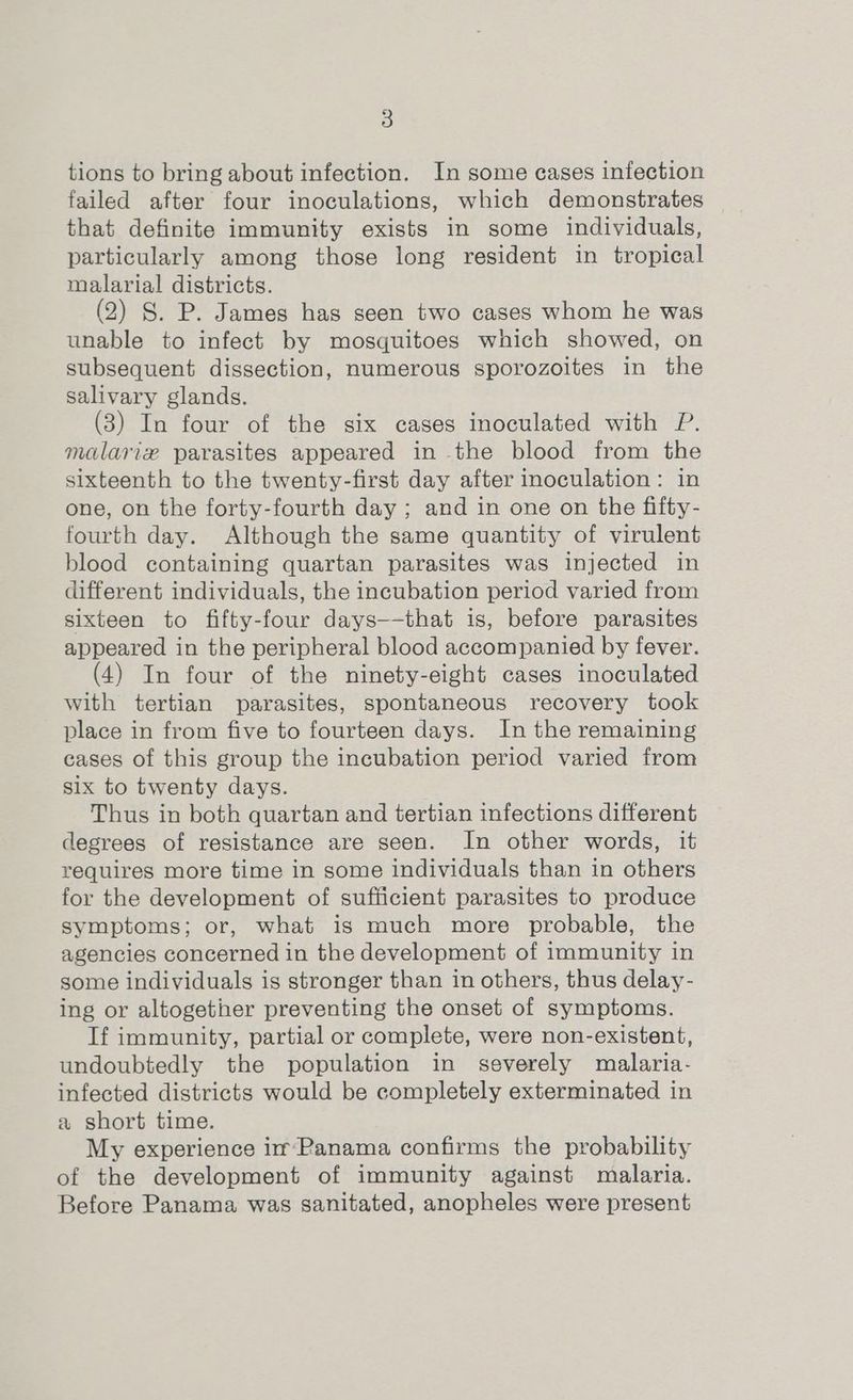 tions to bring about infection. In some cases infection failed after four inoculations, which demonstrates that definite immunity exists in some individuals, particularly among those long resident in tropical malarial districts. (2) §. P. James has seen two cases whom he was unable to infect by mosquitoes which showed, on subsequent dissection, numerous sporozoites in the salivary glands. (3) In four of the six cases inoculated with P. malarie parasites appeared in the blood from the sixteenth to the twenty-first day after inoculation: in one, on the forty-fourth day ; and in one on the fifty- fourth day. Although the same quantity of virulent blood containing quartan parasites was injected in different individuals, the incubation period varied from sixteen to fifty-four days—-that is, before parasites appeared in the peripheral blood accompanied by fever. (4) In four of the ninety-eight cases inoculated with tertian parasites, spontaneous recovery took place in from five to fourteen days. In the remaining cases of this group the incubation period varied from six to twenty days. Thus in both quartan and tertian infections different degrees of resistance are seen. In other words, it requires more time in some individuals than in others for the development of sufficient parasites to produce symptoms; or, what is much more probable, the agencies concerned in the development of immunity in some individuals is stronger than in others, thus delay- ing or altogether preventing the onset of symptoms. If immunity, partial or complete, were non-existent, undoubtedly the population in severely malaria- infected districts would be completely exterminated in a short time. My experience im-Panama confirms the probability of the development of immunity against malaria. Before Panama was sanitated, anopheles were present