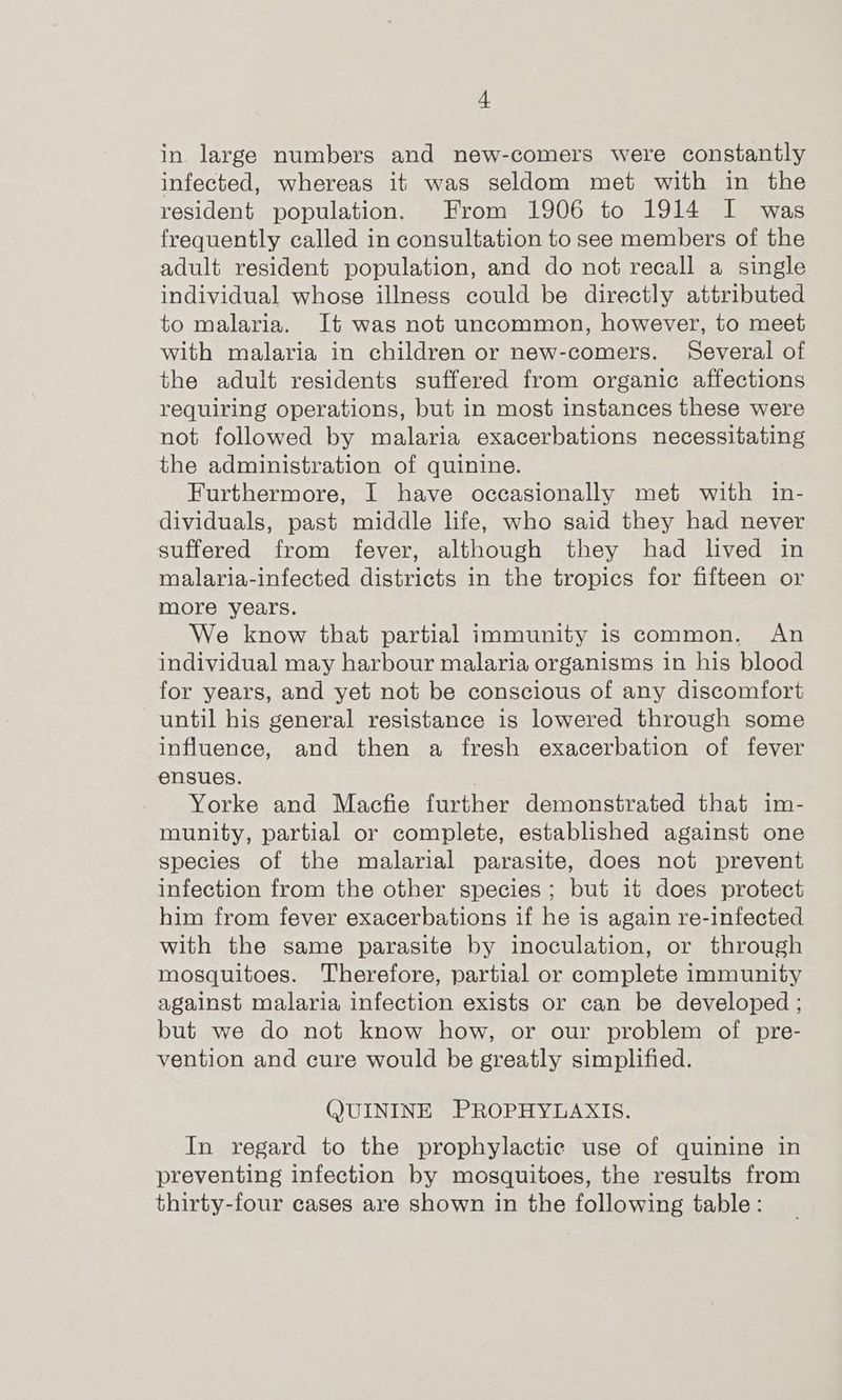 in large numbers and new-comers were constantly infected, whereas it was seldom met with in the resident population. From 1906 to 1914 I was frequently called in consultation to see members of the adult resident population, and do not recall a single individual whose illness could be directly attributed to malaria. It was not uncommon, however, to meet with malaria in children or new-comers. Several of the adult residents suffered from organic affections requiring operations, but in most instances these were not followed by malaria exacerbations necessitating the administration of quinine. Furthermore, I have occasionally met with in- dividuals, past middle life, who said they had never suffered from fever, although they had lived in malaria-infected districts in the tropics for fifteen or more years. We know that partial immunity is common, An individual may harbour malaria organisms in his blood for years, and yet not be conscious of any discomfort until his general resistance is lowered through some influence, and then a fresh exacerbation of fever ensues. Yorke and Macfie further demonstrated that im- munity, partial or complete, established against one species of the malarial parasite, does not prevent infection from the other species; but it does protect him from fever exacerbations if he is again re-infected with the same parasite by inoculation, or through mosquitoes. Therefore, partial or complete immunity against malaria infection exists or can be developed ; but we do not know how, or our problem of pre- vention and cure would be greatly simplified. (JUININE PROPHYLAXIS. In regard to the prophylactic use of quinine in preventing infection by mosquitoes, the results from thirty-four cases are shown in the following table: