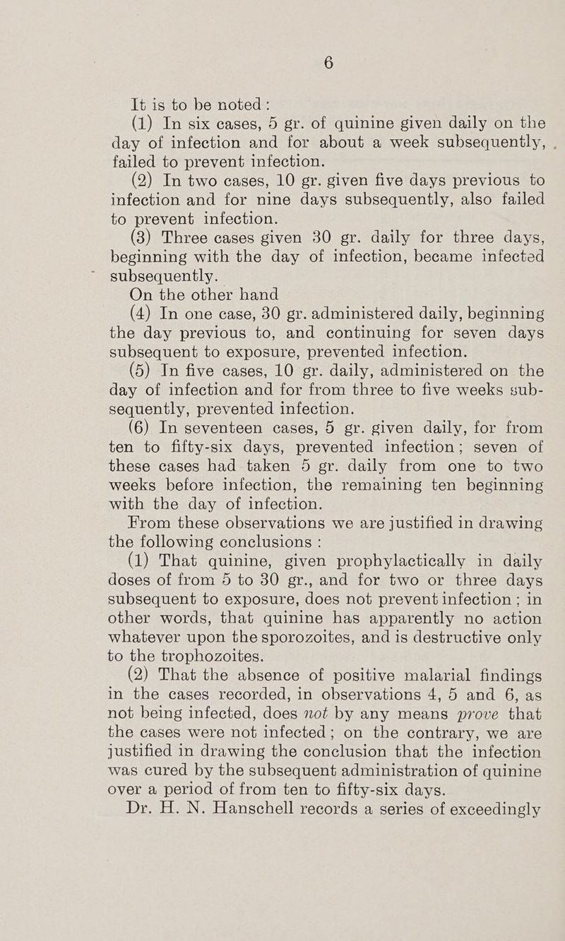 It is to be noted : (1) In six eases, 5 gr. of quinine given daily on the day of infection and for about a week subsequently, . failed to prevent infection. (2) In two eases, 10 gr. given five days previous to infection and for nine days subsequently, also failed to prevent infection. (3) Three cases given 30 gr. daily for three days, beginning with the day of infection, became infected subsequently. On the other hand (4) In one case, 30 gr. administered daily, beginning the day previous to, and continuing for seven days subsequent to exposure, prevented infection. (5) In five cases, 10 gr. daily, administered on the day of infection and for from three to five weeks sub- sequently, prevented infection. (6) In seventeen cases, 5 gr. given daily, for from ten to fifty-six days, prevented infection; seven of these cases had taken 5 gr. daily from one to two weeks before infection, the remaining ten beginning with the day of infection. From these observations we are justified in drawing the following conclusions : (1) That quinine, given prophylactically in daily doses of from 5 to 30 gr., and for two or three days subsequent to exposure, does not prevent infection ; in other words, that quinine has apparently no action whatever upon the sporozoites, and is destructive only to the trophozoites. (2) That the absence of positive malarial findings in the cases recorded, in observations 4, 5 and 6, as not being infected, does not by any means prove that the cases were not infected; on the contrary, we are justified in drawing the conclusion that the infection was cured by the subsequent administration of quinine over a period of from ten to fifty-six days. Dr. H. N. Hanschell records a series of exceedingly