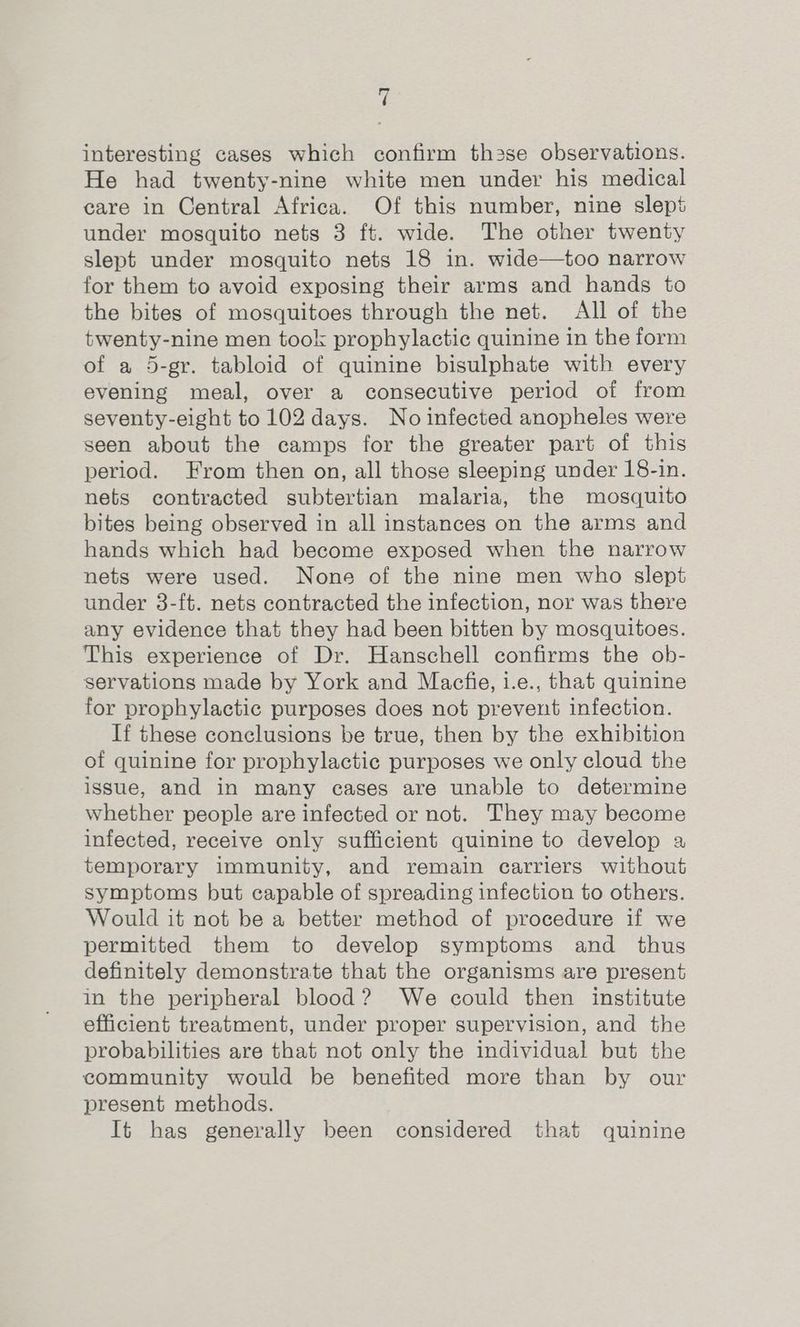 4 interesting cases which confirm th2se observations. He had twenty-nine white men under his medical care in Central Africa. Of this number, nine slept under mosquito nets 3 ft. wide. The other twenty slept under mosquito nets 18 in. wide—too narrow for them to avoid exposing their arms and hands to the bites of mosquitoes through the net. All of the twenty-nine men took prophylactic quinine in the form of a 5-gr. tabloid of quinine bisulphate with every evening meal, over a consecutive period of from seventy-eight to 102 days. No infected anopheles were seen about the camps for the greater part of this period. From then on, all those sleeping under 18-in. nets contracted subtertian malaria, the mosquito bites being observed in all instances on the arms and hands which had become exposed when the narrow nets were used. None of the nine men who slept under 3-ft. nets contracted the infection, nor was there any evidence that they had been bitten by mosquitoes. This experience of Dr. Hanschell confirms the ob- servations made by York and Macfie, i.e., that quinine for prophylactic purposes does not prevent infection. If these conclusions be true, then by the exhibition of quinine for prophylactic purposes we only cloud the issue, and in many cases are unable to determine whether people are infected or not. They may become infected, receive only sufficient quinine to develop a temporary immunity, and remain carriers without symptoms but capable of spreading infection to others. Would it not be a better method of procedure if we permitted them to develop symptoms and thus definitely demonstrate that the organisms are present in the peripheral blood? We could then institute efficient treatment, under proper supervision, and the probabilities are that not only the individual but the community would be benefited more than by our present methods. It has generally been considered that quinine