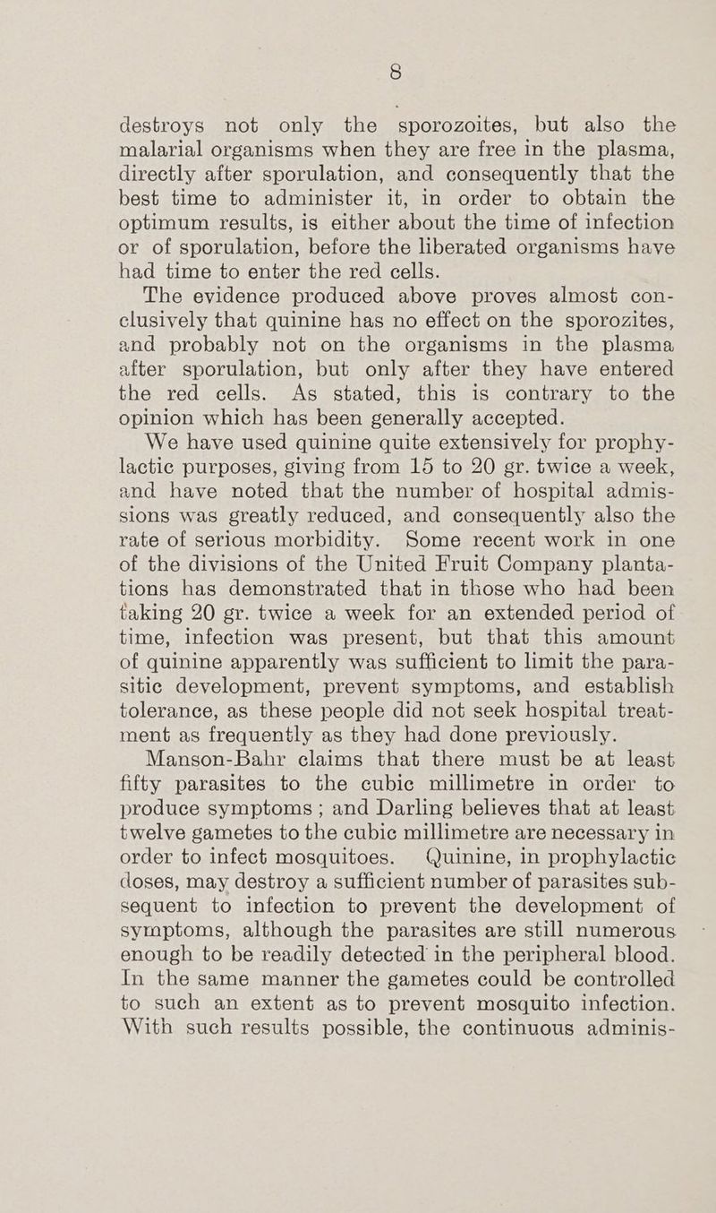 destroys not only the sporozoites, but also the malarial organisms when they are free in the plasma, directly after sporulation, and consequently that the best time to administer it, in order to obtain the optimum results, is either about the time of infection or of sporulation, before the liberated organisms have had time to enter the red cells. The evidence produced above proves almost con- clusively that quinine has no effect on the sporozites, and probably not on the organisms in the plasma after sporulation, but only after they have entered the red cells. As stated, this is contrary to the opinion which has been generally accepted. We have used quinine quite extensively for prophy- lactic purposes, giving from 15 to 20 gr. twice a week, and have noted that the number of hospital admis- sions was greatly reduced, and consequently also the rate of serious morbidity. Some recent work in one of the divisions of the United Fruit Company planta- tions has demonstrated that in those who had been taking 20 gr. twice a week for an extended period of time, infection was present, but that this amount of quinine apparently was sufficient to limit the para- sitic development, prevent symptoms, and establish tolerance, as these people did not seek hospital treat- ment as frequently as they had done previously. Manson-Bahr claims that there must be at least fifty parasites to the cubic millimetre in order to produce symptoms ; and Darling believes that at least twelve gametes to the cubic millimetre are necessary in order to infect mosquitoes. Quinine, in prophylactic doses, may destroy a sufficient number of parasites sub- sequent to infection to prevent the development of symptoms, although the parasites are still numerous enough to be readily detected in the peripheral blood. In the same manner the gametes could be controlled to such an extent as to prevent mosquito infection. With such results possible, the continuous adminis-