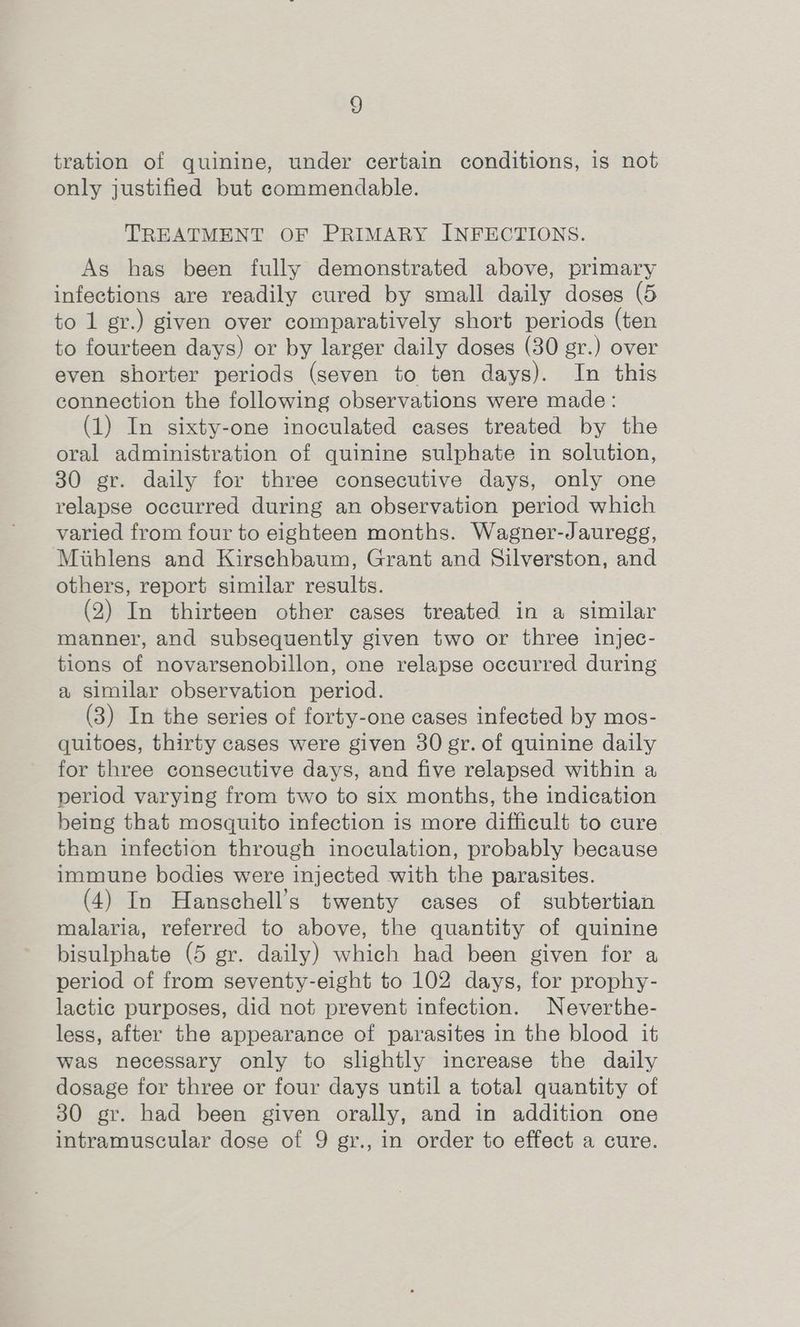 tration of quinine, under certain conditions, is not only justified but commendable. TREATMENT OF PRIMARY INFECTIONS. As has been fully demonstrated above, primary infections are readily cured by small daily doses (5 to 1 gr.) given over comparatively short periods (ten to fourteen days) or by larger daily doses (30 gr.) over even shorter periods (seven to ten days). In this connection the following observations were made: (1) In sixty-one inoculated cases treated by the oral administration of quinine sulphate in solution, 30 gr. daily for three consecutive days, only one relapse occurred during an observation period which varied from four to eighteen months. Wagner-Jauregg, Miuhlens and Kirschbaum, Grant and Silverston, and others, report similar results. (2) In thirteen other cases treated in a similar manner, and subsequently given two or three injec- tions of novarsenobillon, one relapse occurred during a similar observation period. (3) In the series of forty-one cases infected by mos- quitoes, thirty cases were given 30 gr. of quinine daily for three consecutive days, and five relapsed within a period varying from two to six months, the indication being that mosquito infection is more difficult to cure than infection through inoculation, probably because immune bodies were injected with the parasites. (4) In Hanschell’s twenty cases of subtertian malaria, referred to above, the quantity of quinine bisulphate (5 gr. daily) which had been given for a period of from seventy-eight to 102 days, for prophy- lactic purposes, did not prevent infection. Neverthe- less, after the appearance of parasites in the blood it was necessary only to slightly increase the daily dosage for three or four days until a total quantity of 30 gr. had been given orally, and in addition one intramuscular dose of 9 gr., in order to effect a cure.