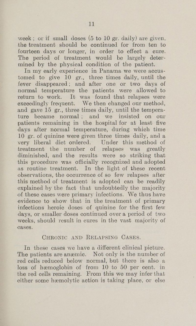 week ; or if small doses (5 to 10 gr. daily) are given, the treatment should be continued for from ten to fourteen days or longer, in order to effect a cure. The period of treatment would be largely deter- mined by the physical condition of the patient. In my early experience in Panama we were accus- tomed to give 10 gr., three times daily, until the fever disappeared; and after one or two days of normal temperature the patients were allowed to return to work. It was found that relapses were exceedingly frequent. We then changed our method, and gave 15 gr., three times daily, until the tempera- ture became normal; and we insisted on our patients remaining in the hospital for at least five days after normal temperature, during which time 10 gr. of quinine were given three times daily, and a very liberal diet ordered. Under this method of treatment the number of relapses was greatly diminished, and the results were so striking that this procedure was officially recognized and adopted as routine treatment. In the light of these recent observations, the occurrence of so few relapses after this method of treatment is adopted can be readily explained by the fact that undoubtedly the majority of these cases were primary infections. We thus have evidence to show that in the treatment of primary infections heroic doses of quinine for the first few days, or smaller doses continued over a period of two weeks, should result in cures in the vast majority of Cases. CHRONIC AND RELAPSING CASES. In these cases we have a different clinical picture. The patients are anemic. Not only is the number of red cells reduced below normal, but there is also a loss of hemoglobin of from 10 to 50 per cent. in the red cells remaining. From this we may infer that either some hemolytic action is taking place, or else
