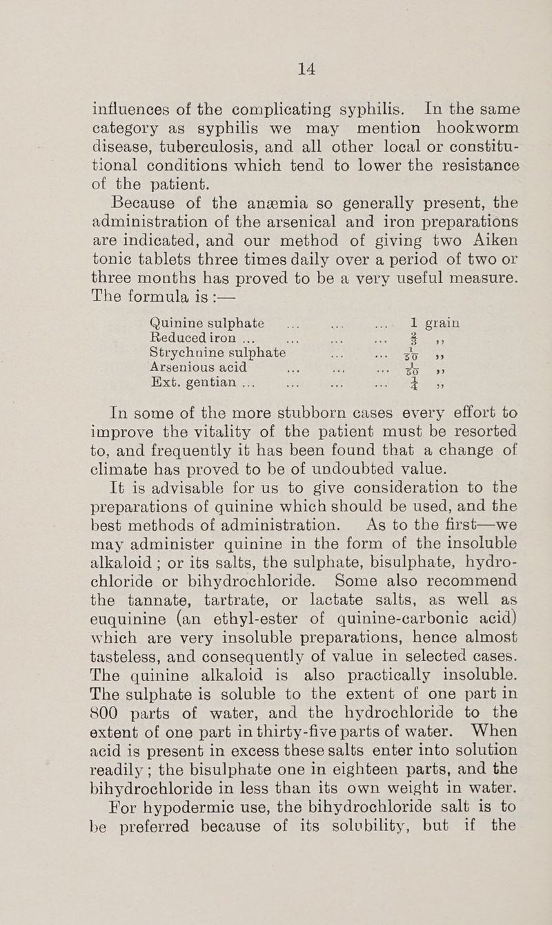 influences of the complicating syphilis. In the same category as syphilis we may mention hookworm disease, tuberculosis, and all other local or constitu- tional conditions which tend to lower the resistance of the patient. Because of the anemia so generally present, the administration of the arsenical and iron preparations are indicated, and our method of giving two Aiken tonic tablets three times daily over a period of two or three months has proved to be a very useful measure. The formula is :— Quinine sulphate - 1 grain Reduced iron ... res Ses ers SE Strychnine sulphate df Mee OT aos Arsenious acid fe ne mag eas Ext. gentian ... on KG Lenn pee ass In some of the more stubborn cases every effort to improve the vitality of the patient must be resorted to, and frequently it has been found that a change of climate has proved to be of undoubted value. It is advisable for us to give consideration to the preparations of quinine which should be used, and the best methods of administration. As to the first—we may administer quinine in the form of the insoluble alkaloid ; or its salts, the sulphate, bisulphate, hydro- chloride or bihydrochloride. Some also recommend the tannate, tartrate, or lactate salts, as well as euquinine (an ethyl-ester of quinine-carbonic acid) which are very insoluble preparations, hence almost tasteless, and consequently of value in selected cases. The quinine alkaloid is also practically insoluble. The sulphate is soluble to the extent of one part in 800 parts of water, and the hydrochloride to the extent of one part in thirty-five parts of water. When acid is present in excess these salts enter into solution readily ; the bisulphate one in eighteen parts, and the bihydrochloride in less than its own weight in water. For hypodermic use, the bibydrochloride salt is to be preferred because of its solubility, but if the