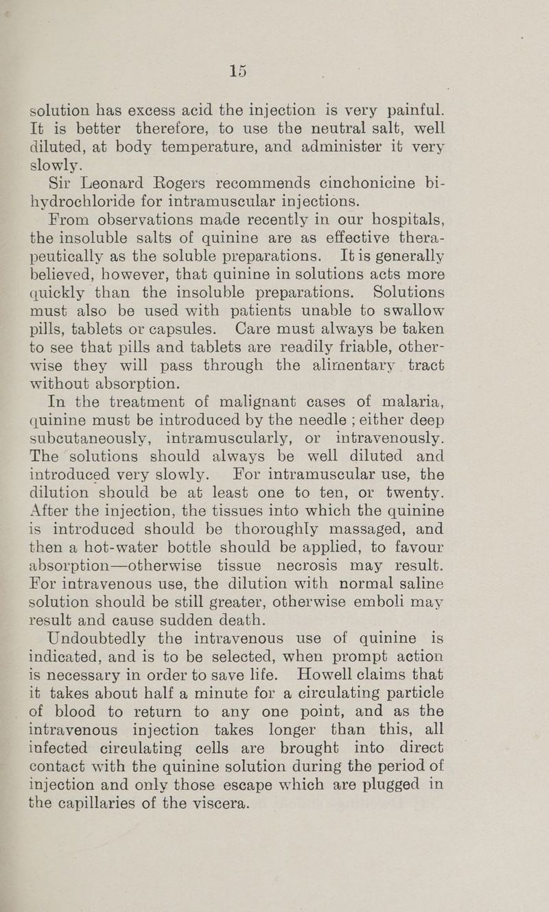 solution has excess acid the injection is very painful. It is better therefore, to use the neutral salt, well diluted, at body temperature, and administer it very slowly. Sir Leonard Rogers recommends cinchonicine bi- hydrochloride for intramuscular injections. From observations made recently in our hospitals, the insoluble salts of quinine are as effective thera- peutically as the soluble preparations. Itis generally believed, however, that quinine in solutions acts more quickly than the insoluble preparations. Solutions must also be used with patients unable to swallow pills, tablets or capsules. Care must always be taken to see that pills and tablets are readily friable, other- wise they will pass through the alirnentary tract without absorption. In the treatment of malignant cases of malaria, quinine must be introduced by the needle ; either deep subcutaneously, intramuscularly, or intravenously. The solutions should always be well diluted and introduced very slowly. For intramuscular use, the dilution should be at least one to ten, or twenty. After the injection, the tissues into which the quinine is introduced should be thoroughly massaged, and then a hot-water bottle should be applied, to favour absorption—otherwise tissue necrosis may result. For intravenous use, the dilution with normal saline solution should be still greater, otherwise emboli may result and cause sudden death. Undoubtedly the intravenous use of quinine is indicated, and is to be selected, when prompt action is necessary in order to save life. Howell claims that it takes about half a minute for a circulating particle of blood to return to any one point, and as the intravenous injection takes longer than this, all infected circulating cells are brought into direct contact with the quinine solution during the period of injection and only those escape which are plugged in the capillaries of the viscera.