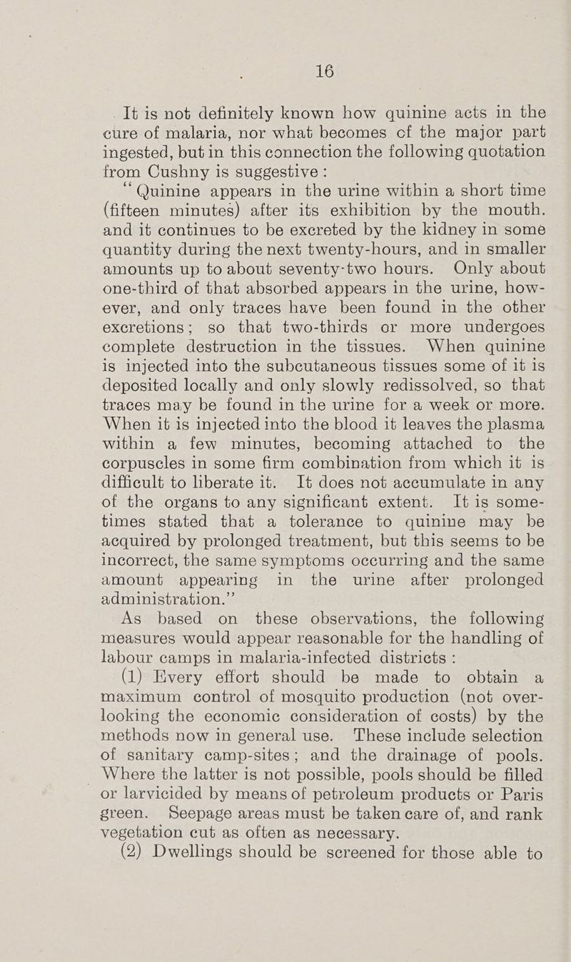 It is not definitely known how quinine acts in the cure of malaria, nor what becomes cf the major part ingested, but in this connection the following quotation from Cushny is suggestive : ‘Quinine appears in the urine within a short time (fifteen minutes) after its exhibition by the mouth. and it continues to be excreted by the kidney in some quantity during the next twenty-hours, and in smaller amounts up to about seventy-two hours. Only about one-third of that absorbed appears in the urine, how- ever, and only traces have been found in the other excretions; so that two-thirds or more undergoes complete destruction in the tissues. When quinine is injected into the subcutaneous tissues some of it is deposited locally and only slowly redissolved, so that traces may be found in the urine for a week or more. When it is injected into the blood it leaves the plasma within a few minutes, becoming attached to the corpuscles in some firm combination from which it is difficult to liberate it. It does not accumulate in any of the organs to any significant extent. It is some- times stated that a tolerance to quinine may be acquired by prolonged treatment, but this seems to be incorrect, the same symptoms occurring and the same amount appearing in the urine after prolonged administration.” As based on these observations, the following measures would appear reasonable for the handling of labour camps in malaria-infected districts : (1) Every effort should be made to obtain a maximum control of mosquito production (not over- looking the economic consideration of costs) by the methods now in general use. These include selection of sanitary camp-sites; and the drainage of pools. _ Where the latter is not possible, pools should be filled or larvicided by means of petroleum products or Paris green. Seepage areas must be taken care of, and rank vegetation cut as often as necessary. (2) Dwellings should be screened for those able to