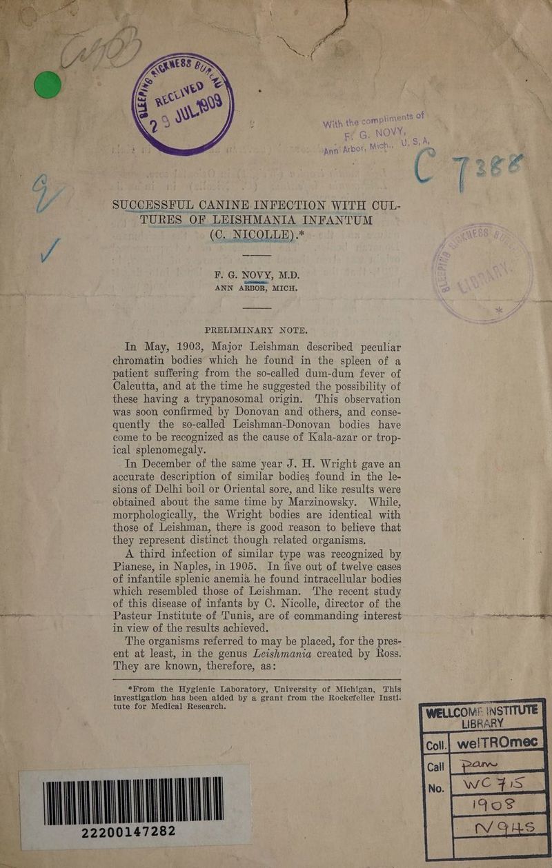 PRELIMINARY NOTE. In May, 1903, Major Leishman described peculiar chromatin bodies which he found in the spleen of a patient suffering from the so-called dum-dum fever of Calcutta, and at the time he suggested the possibility of these having a trypanosomal origin. This observation was soon confirmed by Donovan and others, and conse- quently the so-called Leishman-Donovan bodies have come to be recognized as the cause of Kala-azar or trop- ical splenomegaly. In December of the same year J. H. Wright gave an accurate description of similar bodies found in the le- sions of Delhi boil or Oriental sore, and like results were obtained about the same time by Marzinowsky. While, morphologically, the Wright bodies are identical with those of Leishman, there is good reason to believe that they represent distinct though related organisms. A third infection of similar type was recognized by Pianese, in Naples, in 1905. In five out of twelve cases of infantile splenic anemia he found intracellular bodies - which resembled those of Leishman. The recent study | of this disease of infants by C. Nicolle, director of the 4 ites Pasteur Institute of Tunis, are of commanding interest tte tence in view of the results achieved. The organisms referred to may be placed, for the pres- ent at least, in the genus Leishmania created by Ross. They are known, therefore, as: *Hrom the Hygienic Laboratory, University of Michigan, This investigation has been aided by a grant from the Rockefeller Insti- tute for Medical Research. WELLCOM® INSTITUTE LIBRARY we! TROMeC_ cal| pane pare Eos MONONA x 2220014728