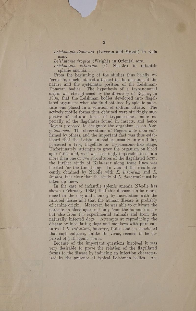 Leishmania donovani (Laveran and Mesnil) in Kala azar. Leishmania tropica (Wright) in Oriental sore. Leishmania infantum (C. Nicolle) in infantile _.. §plenic anemia... ~ From the beginning of the studies thus briefly 1 re- ferred to, much interest attached to the question of the nature and the systematic position of the Leishman- Donovan bodies. ‘The hypothesis of a trypanosomal origin was strengthened by the discovery of Rogers, in 1904, that the Leishman bodies developed into flagel- lated organisms when the fluid obtained by splenic punc- ture was placed in a solution of sodium citrate. The actively motile forms thus obtained were strikingly sug- gestive of cultural forms of trypanosomes, more es- pecially of the flagellates found in insects, and hence Rogers proposed to designate the organism as an LHer- petomonas. The observations of Rogers were soon con- firmed by others, and the important fact was thus estab- lished that the Leishman bodies, usually intracellular, possessed a free, flagellate or trypanosome-like stage. — Unfortunately, attempts to grow the organism on blood agar failed and, as it was seemingly impossible to obtain more than one or two subcultures of the flagellated form, the further study of Kala-azar along these lines was blocked for the time being. In view of the results re- cently. obtained by Nicolle with L. infantum and L. tropica, it is clear that the study of L. donovam must be taken up anew. In the case of infantile splenic anemia Nicolle has shown (February, 1908) that this disease can be repro- duced in the dog and monkey by inoculation with the infected tissue and that the human disease is probably of canine origin. Moreover, he was able to cultivate the parasite on blood agar, not only from the human disease but also from the experimental animals and from the naturally infected dogs. Attempts at reproducing the disease by inoculating dogs and monkeys with pure cul- tures of L. infantum, however, failed and he concluded that such cultures, unlike the virus, seemed to be de- prived of pathogenic power. Because of the important questions involved it was very desirable to prove the relation of the flagellated forms to.the disease by inducing an infection character- ized by the presence of typical Leishman bodies. Ac-