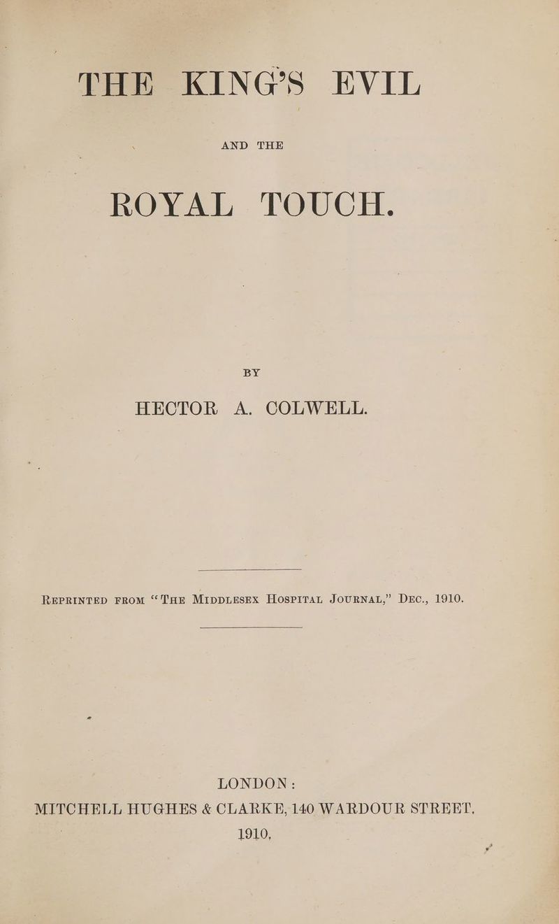 THE KING’S EVIL ROYAL TOUCH. BY HECTOR A. COLWELL. REPRINTED FROM “THE MIDDLESEX HosPiTaL JOURNAL,” DEc., 1910. LONDON: MITCHELL HUGHES &amp; CLARKE, 140 WARDOUR STRERT, 1910,