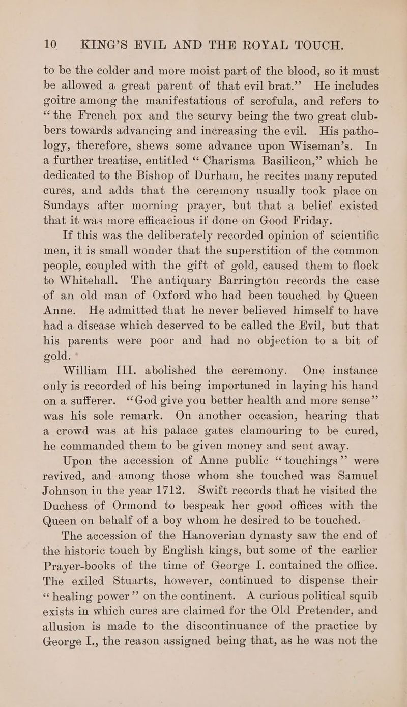 to be the colder and more moist part of the blood, so it must be allowed a great parent of that evil brat.’’ He includes goitre among the manifestations of scrofula, and refers to “the French pox and the scurvy being the two great club- bers towards advancing and increasing the evil. His patho- logy, therefore, shews some advance upon Wiseman’s. In a further treatise, entitled “ Charisma Basilicon,”? which he dedicated to the Bishop of Durham, he recites many reputed cures, and adds that the ceremony usually took place on Sundays after morning prayer, but that a belief existed that it was more efficacious if done on Good Friday. If this was the deliberately recorded opinion of scientific men, it is small wonder that the superstition of the common people, coupled with the gift of gold, caused them to flock to Whitehall. The antiquary Barrington records the case of an old man of Oxford who had been touched by Queen Anne. He admitted that he never believed himself to have had a disease which deserved to be called the Evil, but that his parents were poor and had no objection to a bit of gold. William III. abolished the ceremony. One instance only is recorded of his being importuned in laying his hand on a sufferer. ‘God give you better health and more sense”’ was his sole remark. On another occasion, hearing that a crowd was at his palace gates clamouring to be cured, he commanded them to be given money and sent away. Upon the accession of Anne public ‘“ touchings”’ were revived, and among those whom she touched was Samuel Johnson in the year 1712. Swift records that he visited the Duchess of Ormond to bespeak her good offices with the Queen on behalf of a boy whom he desired to be touched. The accession of the Hanoverian dynasty saw the end of the historic touch by English kings, but some of the earlier Prayer-books of the time of George I. contained the office. The exiled Stuarts, however, continued to dispense their ‘healing power” on the continent. A curious political squib exists in which cures are claimed for the Old Pretender, and allusion is made to the discontinuance of the practice by George I., the reason assigned being that, as he was not the