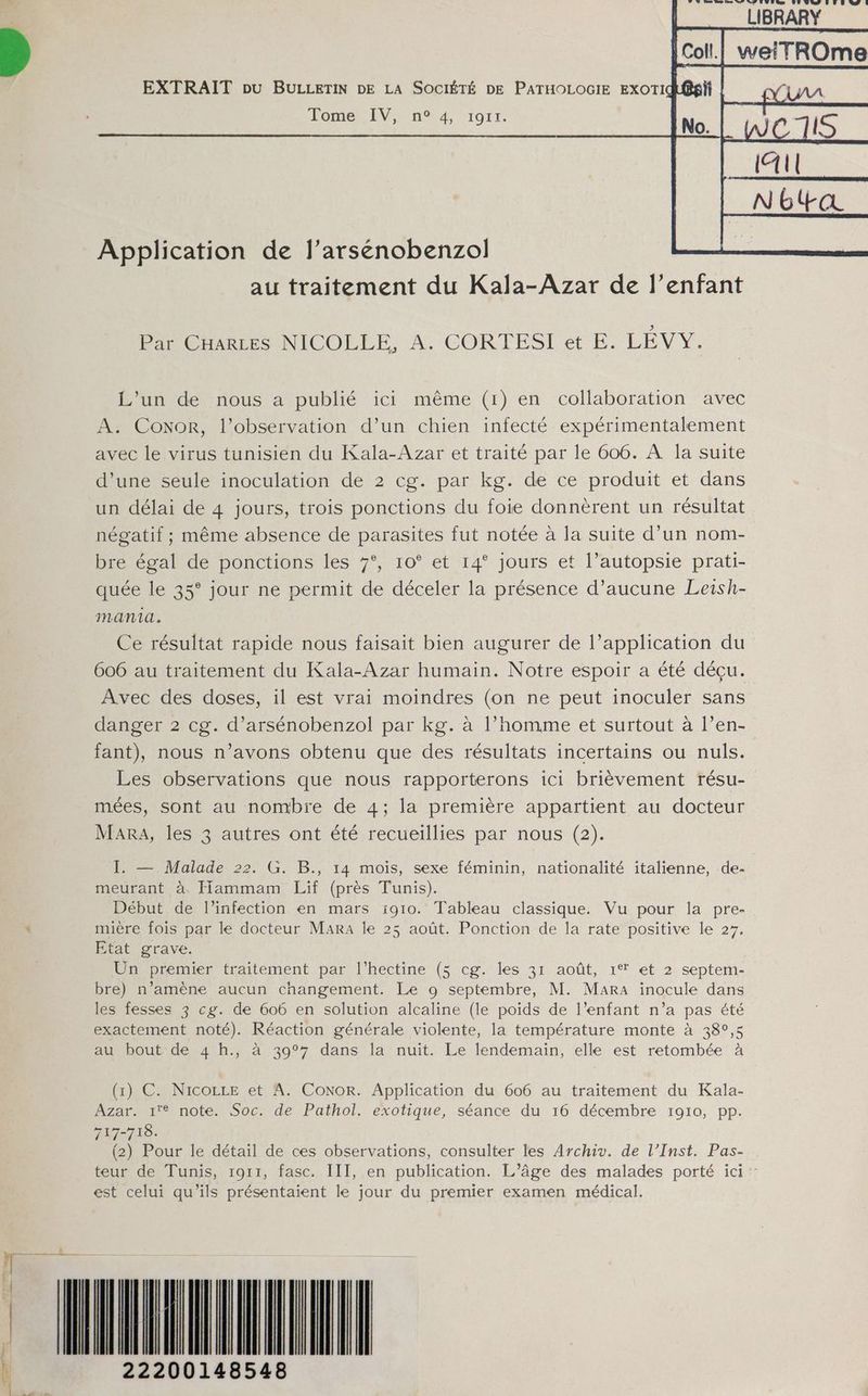 AR. À. LL, à À LS. DLLD) ALAD À LIBRARY Tome IV, n° 4, rg11. Application de l’arsénobenzol au traitement du Kala-Azar de l’enfant Par CHARLES NICOLLE, A. CORTESI et E. LÉVY. L'un de nous a publié ici même (1) en collaboration avec A. CoNoR, l'observation d’un chien infecté expérimentalement avec le virus tunisien du Kala-Azar et traité par le 606. À la suite d’une seule inoculation de 2 cg. par kg. de ce produit et dans un délai de 4 jours, trois ponctions du foie donnèrent un résultat négatif ; même absence de parasites fut notée à la suite d’un nom- bre égal de ponctions les 7°, 10° et 14° jours et l’autopsie prati- quée le 35° jour ne permit de déceler la présence d'aucune Leish- mania. Ce résultat rapide nous faisait bien augurer de l’application du 606 au traitement du Kala-Azar humain. Notre espoir a été déçu. Avec des doses, il est vrai moindres (on ne peut inoculer sans danger 2 cg. d’arsénobenzol par kg. à l’homme et surtout à l’en- fant), nous n’avons obtenu que des résultats incertains ou nuls. Les observations que nous rapporterons ici brièvement résu- mées, sont au nombre de 4; la première appartient au docteur Mara, les 3 autres ont été recueillies par nous (2). I. — Malade 22. G. B., 14 mois, sexe féminin, nationalité italienne, de- meurant à Hammam Lif (près Tunis). Début de l'infection en mars 1910. Tableau classique. Vu pour la pre- : mière fois par le docteur Mara le 25 août. Ponction de la rate positive le 27. Etat grave. Ün premier traitement par l’hectine (5 cg. les 31 août, 1° et 2 septem- bre) n’amène aucun changement. Le 9 septembre, M. Mara inocule dans les fesses 3 cg. de 606 en solution alcaline (le poids de l’enfant n’a pas été exactement noté). Réaction générale violente, la température monte à 389,5 au bout de 4 h., à 39°7 dans la nuit. Le lendemain, elle est retombée à (1) C. Nico et A. Conor. Application du 606 au traitement du Kala- Azar. 1'® note. Soc. de Pathol. exotique, séance du 16 décembre 1910, pp. 717-718. (2) Pour le détail de ces observations, consulter les Archiv. de l’Inst. Pas- teur de Tunis, 1911, fasc. III, en publication. L’âge des malades porté ici : est celui qu'ils présentaient le jour du premier examen médical. ré mn nm — TT È 22200148548 De 7