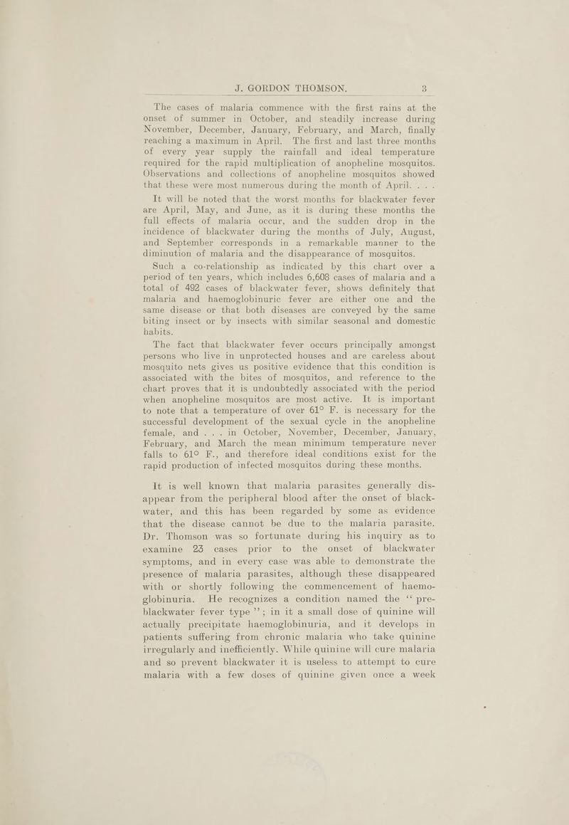 J. GORDON THOMSON. ot The cases of malaria commence with the first rains at the onset of summer in October, and steadily increase during November, December, January, February, and March, finally reaching a maximum in April. The first and last three months of every year supply the rainfall and ideal temperature required for the rapid multiplication of anopheline mosquitos. Observations and collections of anopheline mosquitos showed that these were most numerous during the month of April... . It will be noted that the worst months for blackwater fever are April, May, and June, as it is during these months the full effects of malaria occur, and the sudden drop in the incidence of blackwater during the months of July, August, and September corresponds in a remarkable manner to the diminution of malaria and the disappearance of mosquitos. Such a co-relationship as indicated by this chart over a period of ten years, which includes 6,608 cases of malaria and a total of 492 cases of blackwater fever, shows definitely that malaria and haemoglobinuric fever are either one and the same disease or that both diseases are conveyed by the same biting insect or by insects with similar seasonal and domestic habits. The fact that blackwater fever occurs principally amongst persons who live in unprotected houses and are careless about mosquito nets gives us positive evidence that this condition is associated with the bites of mosquitos, and reference to the chart proves that it is undoubtedly associated with the period when anopheline mosquitos are most active. It is important to note that a temperature of over 61° F.. is necessary for the successful development of the sexual cycle in the anopheline female, and... in October, November, December, January, February, and March the mean minimum temperature never falls to 61° F., and therefore ideal conditions exist for the rapid production of infected mosquitos during these months. It is well known that malaria parasites generally dis- appear from the peripheral blood after the onset of black- water, and this has been regarded by some as evidence that the disease cannot be due to the malaria parasite. Dr. Thomson was so fortunate during his inquiry as to examine 23 cases prior to the onset of blackwater symptoms, and in every case was able to demonstrate the presence of malaria parasites, although these disappeared with or shortly following the commencement of haemo- gelobinuria. He recognizes a condition named the “‘ pre- blackwater fever type ’’; in it a small dose of quinine will actually precipitate haemoglobinuria, and it develops in patients suffering from chronic malaria who take quinine irregularly and inefficiently. While quinine will cure malaria and so prevent blackwater it is useless to attempt to cure malaria with a few doses of quinine given once a week