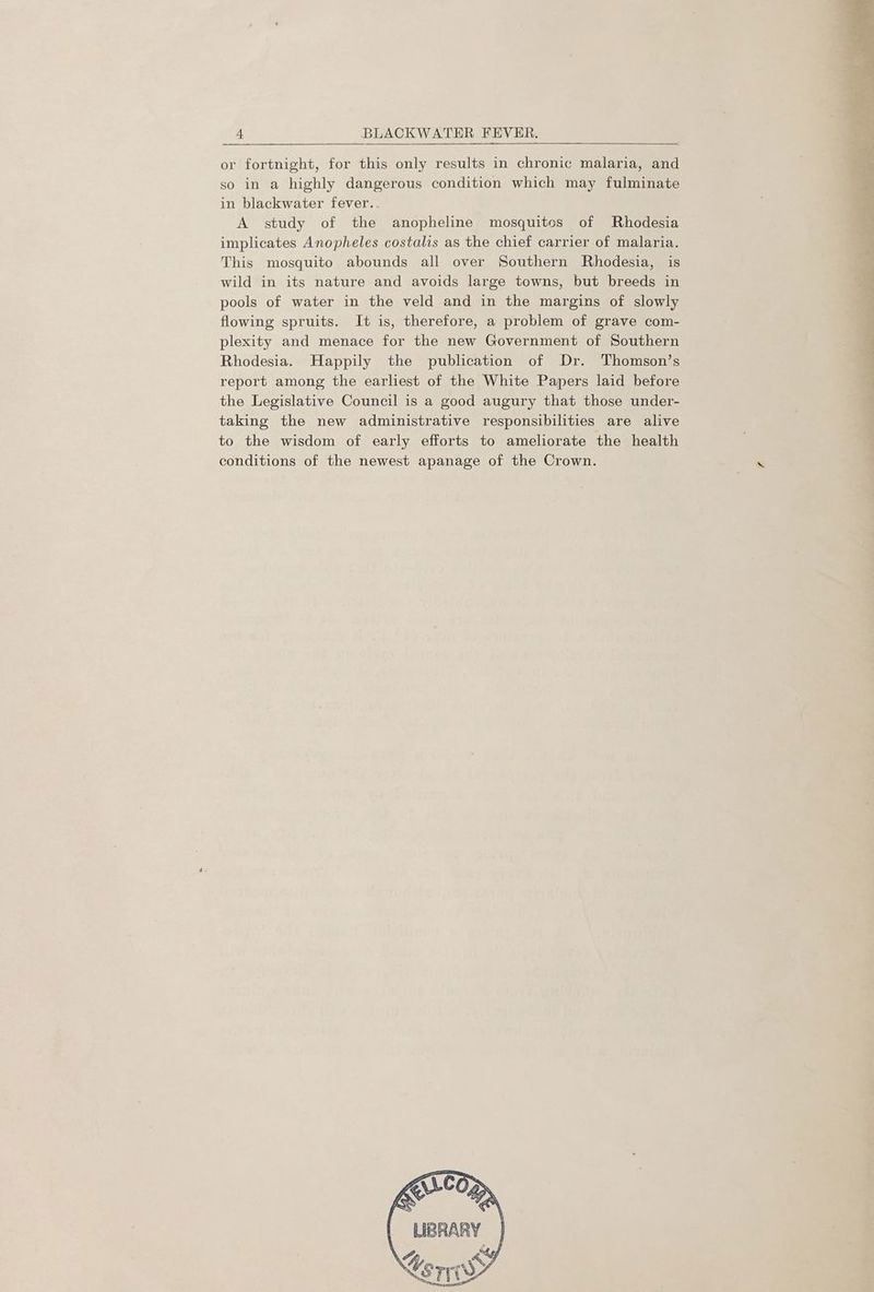 or fortnight, for this only results in chronic malaria, and so in a highly dangerous condition which may fulminate in blackwater fever.. A study of the anopheline mosquitos of Rhodesia implicates Anopheles costalis as the chief carrier of malaria. This mosquito abounds all over Southern Rhodesia, is wild in its nature and avoids large towns, but breeds in pools of water in the veld and in the margins of slowly flowing spruits. It is, therefore, a problem of grave com- plexity and menace for the new Government of Southern Rhodesia. Happily the publication of Dr. Thomson’s report among the earliest of the White Papers laid before the Legislative Council is a good augury that those under- taking the new administrative responsibilities are alive to the wisdom of early efforts to ameliorate the health conditions of the newest apanage of the Crown.