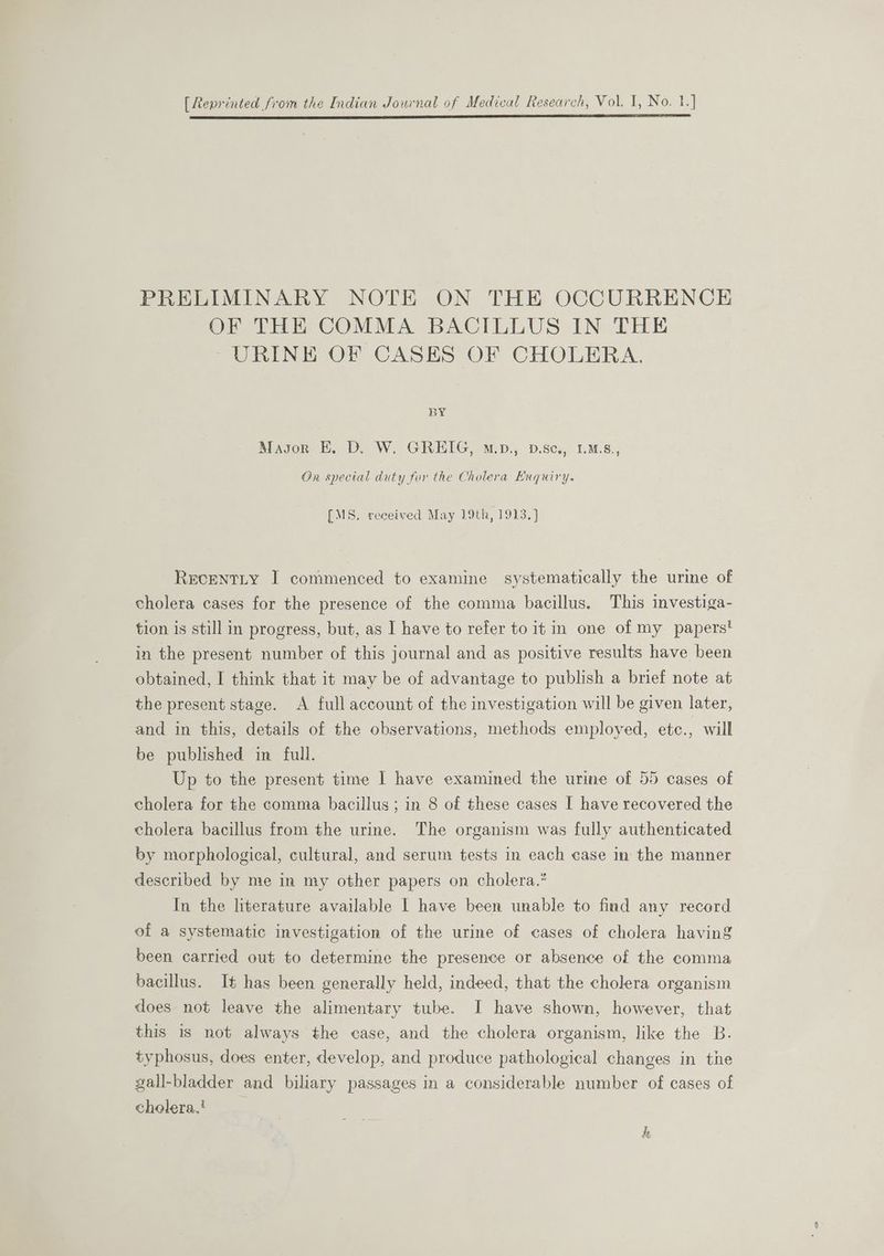 ES ee ee PRELIMINARY NOTE ON THE OCCURRENCE OF THE COMMA BACILLUS IN THE URINE OF CASES OF CHOLERA. BY Masor E. D. W. GREIG, M.p., D.se., LMs., Ox special duty for the Cholera Enquiry. [MS. received May 19th, 1913. ]} RecentLty I commenced to examine systematically the urine of cholera cases for the presence of the comma bacillus. This investiga- tion is still in progress, but, as I have to refer to it in one of my papers! in the present number of this journal and as positive results have been obtained, I think that it may be of advantage to publish a brief note at the present stage. A full account of the investigation will be given later, and in this, details of the observations, methods employed, etc., will be published in full. Up to the present time I have examined the urine of 55 cases of cholera for the comma bacillus; in 8 of these cases I have recovered the cholera bacillus from the urine. The organism was fully authenticated by morphological, cultural, and serum tests in each case in the manner described by me in my other papers on cholera.’ In the literature available | have been unable to find any record of a systematic investigation of the urine of cases of cholera having been carried out to determine the presence or absence of the comma bacillus. It has been generally held, indeed, that the cholera organism does not leave the alimentary tube. I have shown, however, that this is not always the case, and the cholera organism, like the B. typhosus, does enter, develop, and produce pathological changes in tne gall-bladder and biliary passages in a considerable number of cases of cholera.!