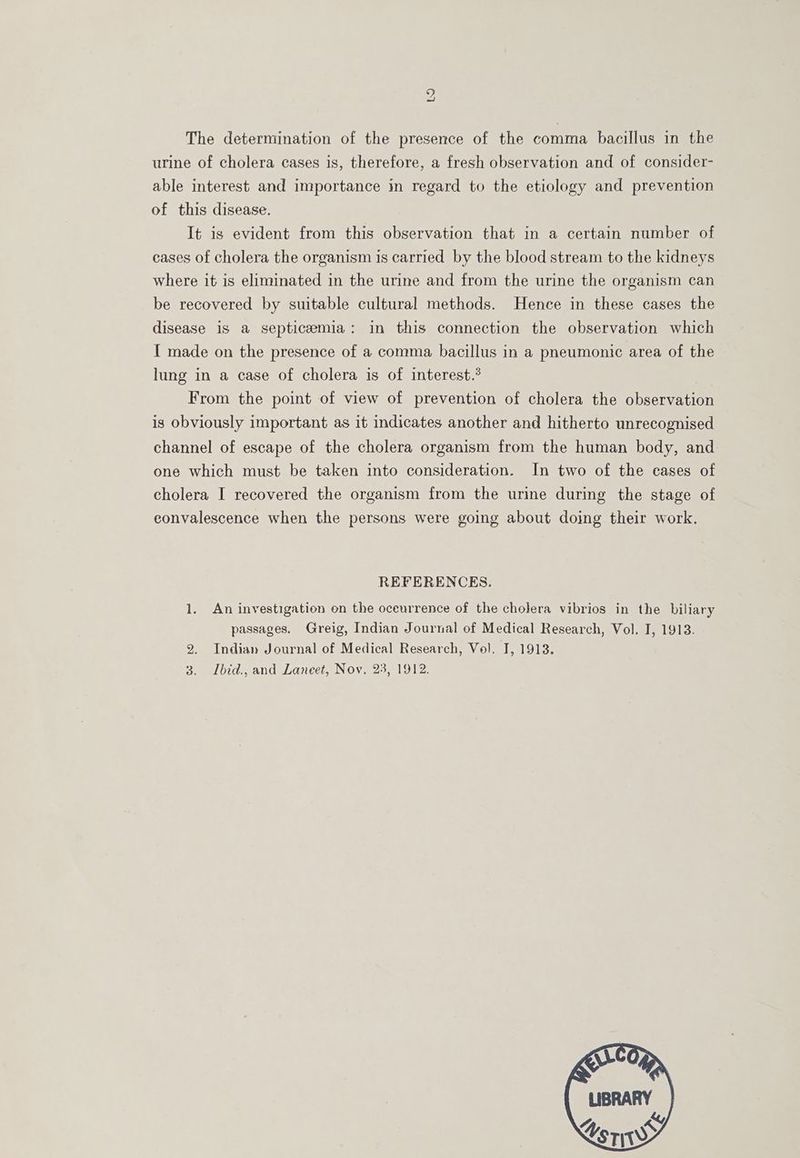 The determination of the presence of the comma bacillus in the urine of cholera cases is, therefore, a fresh observation and of consider- able interest and importance in regard to the etiology and prevention of this disease. It is evident from this observation that in a certain number of cases of cholera the organism is carried by the blood stream to the kidneys where it is eliminated in the urine and from the urine the organism can be recovered by suitable cultural methods. Hence in these cases the disease 1s a septicemia: in this connection the observation which I made on the presence of a comma bacillus in a pneumonic area of the lung in a case of cholera is of interest.’ From the point of view of prevention of cholera the observation is obviously important as it indicates another and hitherto unrecognised channel of escape of the cholera organism from the human body, and one which must be taken into consideration. In two of the cases of cholera I recovered the organism from the urine during the stage of eonvalescence when the persons were going about doing their work. REFERENCES. 1. An investigation on the oceurrence of the cholera vibrios in the biliary passages. Greig, Indian Journal of Medical Research, Vol. I, 1913. 2. Indian Journal of Medical Research, Vol. I, 1913. 3. JLbid., and Laneet, Nov, 23, 1912.
