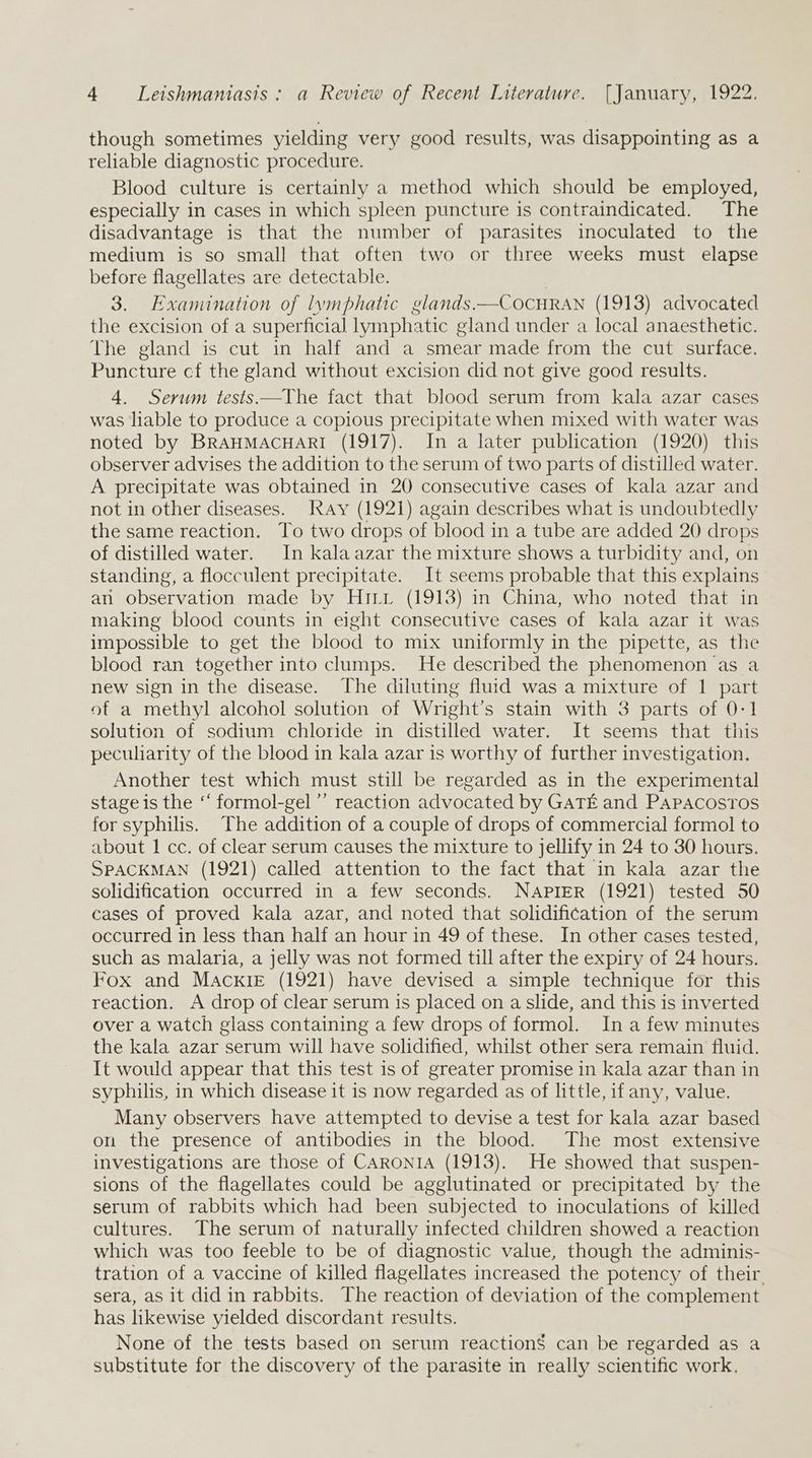 though sometimes yielding very good results, was disappointing as a reliable diagnostic procedure. Blood culture is certainly a method which should be employed, especially in cases in which spleen puncture is contraindicated. The disadvantage is that the number of parasites inoculated to the medium is so small that often two or three weeks must elapse before flagellates are detectable. 3. Examination of lymphatic glands. —COCHRAN (1913) advocated the excision of a superficial lymphatic gland under a local anaesthetic. The gland is cut in half and a smear made from the cut surface. Puncture cf the gland without excision did not give good results. 4. Serum tests.—The fact that blood serum from kala azar cases was liable to produce a copious precipitate when mixed with water was noted by BRAHMACHARI (1917). In a later publication (1920) this observer advises the addition to the serum of two parts of distilled water. A precipitate was obtained in 20 consecutive cases of kala azar and not in other diseases. Kay (1921) again describes what is undoubtedly the same reaction. To two drops of blood in a tube are added 20 drops of distilled water. In kala azar the mixture shows a turbidity and, on standing, a flocculent precipitate. It seems probable that this explains an observation made by Hiri (1913) in China, who noted that in making blood counts in eight consecutive cases of kala azar it was impossible to get the blood to mix uniformly in the pipette, as the blood ran together into clumps. He described the phenomenon as a new sign in the disease. The diluting fluid was a mixture of 1 part of a methyl alcohol solution of Wright’s stain with 3 parts of 0:1 solution of sodium chloride in distilled water. It seems that this peculiarity of the blood in kala azar is worthy of further investigation. Another test which must still be regarded as in the experimental stage is the ‘‘ formol-gel’’ reaction advocated by GATE and Papacosros for syphilis. The addition of a couple of drops of commercial formol to about 1 cc. of clear serum causes the mixture to jellify in 24 to 30 hours. SPACKMAN (1921) called attention to the fact that in kala azar the solidification occurred in a few seconds. NAPIER (1921) tested 50 cases of proved kala azar, and noted that solidification of the serum occurred in less than half an hour in 49 of these. In other cases tested, such as malaria, a jelly was not formed till after the expiry of 24 hours. Fox and Mackie (1921) have devised a simple technique for this reaction. A drop of clear serum is placed on a slide, and this is inverted over a watch glass containing a few drops of formol. In a few minutes the kala azar serum will have solidified, whilst other sera remain fluid. It would appear that this test is of greater promise in kala azar than in syphilis, in which disease it is now regarded as of little, if any, value. Many observers have attempted to devise a test for kala azar based on the presence of antibodies in the blood. The most extensive investigations are those of CARONIA (1913). He showed that suspen- sions of the flagellates could be agglutinated or precipitated by the serum of rabbits which had been subjected to inoculations of killed cultures. The serum of naturally infected children showed a reaction which was too feeble to be of diagnostic value, though the adminis- tration of a vaccine of killed flagellates increased the potency of their. sera, as it did in rabbits. The reaction of deviation of the complement has likewise yielded discordant results. None of the tests based on serum reactions can be regarded as a substitute for the discovery of the parasite in really scientific work.