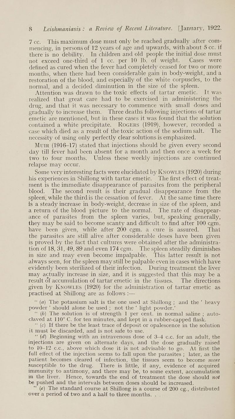 7 cc. This maximum dose must only be reached gradually after com- mencing, in persons of 12 years of age and upwards, with about 5 cc. if there is no debility. In children and old people the initial dose must not exceed one-third of 1 cc. per 10 lb. of weight. Cases were defined as cured when the fever had completely ceased for two or more months, when there had been considerable gain in body-weight, and a restoration of the blood, and especially of the white corpuscles, to the normal, and a decided diminution in the size of the spleen. Attention was drawn to the toxic effects of tartar emetic. It was realized that great care had to be exercised in administering the drug, and that it was necessary to commence with small doses and eradually to increase them. Three deaths following injections of tartar emetic are mentioned, but in these cases it was found that the solution contained a white precipitate. ROGERS (1919), however, recorded a case which died as a result of the toxic action of the sodium salt. The necessity of using only perfectly clear solutions is emphasized. Muir (1916-17) stated that injections should be given every second day till fever had been absent for a month and then once a week for two to four months. Unless these weekly injections are continued relapse may occur. Some very interesting facts were elucidated by KNowLEs (1920) during his experiences in Shillong with tartar emetic. The first effect of treat- ment is the immediate disappearance of parasites from the peripheral blood. The second result is their gradual disappearance from the spleen, while the third is the cessation of fever. At the same time there is a steady increase in body-weight, decrease in size of the spleen, and a return of the blood picture to the normal. The rate of disappear- ance of parasites from the spleen varies, but, speaking generally, they may be said to become scanty and difficult to find after 100 cgm. have been given, while after 200 cgm. a cure is assured. That the parasites are still alive after considerable doses have been given is proved by the fact that cultures were obtained after the administra- tion of 18, 31, 49, 89 and even 174cgm. The spleen steadily diminishes in size and may even become impalpable. This latter result is not always seen, for the spleen may still be palpable even in cases which have evidently been sterilized of their infection. During treatment the liver may actually increase in size, and it is suggested that this may be a result of accumulation of tartar emetic in the tissues. The directions given by KNOwLES (1920) for the administration of tartar emetic as practised at Shillong are as follows :— “(a) The potassium salt is the one used at Shillong ; and the ‘ heavy powder’ should alone be used ; not the ‘ hght powder.’ ‘“ (6) The solution is of strength LepeL cent. in normal saline ; auto- claved at 110° C. for ten minutes, and kept in a rubber-capped flask. ‘“(c) If there be the least trace of deposit or opalescence in the solution it must be discarded, and is not safe to use. ‘““(d) Beginning with an intravenous dose of 3-4 c.c. for an adult, the injections are given on alternate days, and the dose gradually raised to 10-12 c.c., above which dose it is not advisable to go. At first the full effect of the injection seems to fall upon the parasites ; later, as the patient becomes cleared of infection, the tissues seem to become more susceptible to the drug. There is little, if any, evidence of acquired immunity to antimony, and there may be, to some extent, accumulation in the liver. Hence, towards the end of treatment the dose should not be pushed and the intervals between doses should be increased. ‘ (e) The standard course at Shillong is a course of 200 cg., distributed over a period of two and a half to three months.