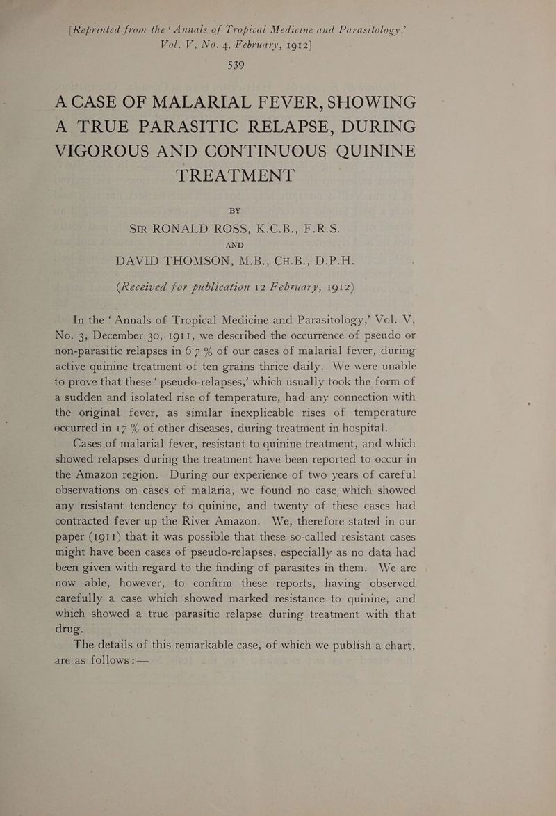[Reprinted from the‘ Annals of Tropical Medicine and Parasitology,’ Vol. V, No. 4, February, 1912] 539 A CASE OF MALARIAL FEVER, SHOWING A TRUE PARASITIC RELAPSE, DURING VIGOROUS AND CONTINUOUS QUININE TREATMENT BY DIR Neon Goo, bh C.bHior IR. 3: AND Peover MoON M.be CH BY? DP TE: (Recezved for publication 12 February, 1912) In the ‘ Annals of Tropical Medicine and Parasitology,’ Vol. V, No. 3, December 30, 1911, we described the occurrence of pseudo or non-parasitic relapses in 6°7 % of our cases of malarial fever, during active quinine treatment of ten grains thrice daily. We were unable to prove that these ‘ pseudo-relapses,’ which usually took the form of a sudden and isolated rise of temperature, had any connection with the original fever, as similar inexplicable rises of temperature occurred in 17 % of other diseases, during treatment in hospital. Cases of malarial fever, resistant to quinine treatment, and which showed relapses during the treatment have been reported to occur in the Amazon region. During our experience of two years of careful observations on cases of malaria, we found no case which showed any resistant tendency to quinine, and twenty of these cases had contracted fever up the River Amazon. We, therefore stated in our paper (1911) that it was possible that these so-called resistant cases might have been cases of pseudo-relapses, especially as no data had been given with regard to the finding of parasites in them. We are now able, however, to confirm these reports, having observed carefully a case which showed marked resistance to quinine, and which showed a true parasitic relapse during treatment with that drug. The details of this remarkable case, of which we publish a chart, are as follows :—
