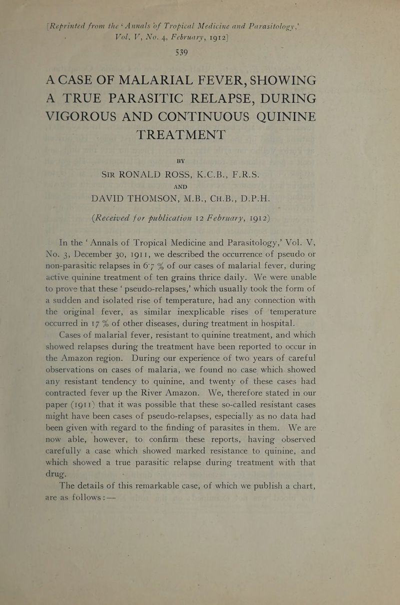 [Reprinted from the‘ Annals of Tropical Medicine and Parasitology,’ Vol, V, No. 4, February, 1912] 539 A CASE OF MALARIAL FEVER, SHOWING A TRUE PARASITIC RELAPSE, DURING VIGOROUS AND CONTINUOUS QUININE TREATMENT BY wih RONALD: ROSS KC BaF sR.S: AND DAVID THOMSON, M.B., CuH.B., D.P.H. (Recezved for publication 12 February, 1912) In the ‘ Annals of Tropical Medicine and Parasitology,’ Vol. V, No. 3, December 30, 1911, we described the occurrence of pseudo or non-parasitic relapses in 6°7 % of our cases of malarial fever, during active quinine treatment of ten grains thrice daily. We were unable to prove that these ‘ pseudo-relapses,’ which usually took the form of a sudden and isolated rise of temperature, had any connection with the original fever, as similar inexplicable rises of temperature occurred in 17 % of other diseases, during treatment in hospital. Cases of malarial fever, resistant to quinine treatment, and which showed relapses during the treatment have been reported to occur in the Amazon region. During our experience of two years of careful observations on cases of malaria, we found no case which. showed any resistant tendency to quinine, and twenty of these cases had contracted fever up the River Amazon. We, therefore stated in our paper (1911) that it was possible that these so-called resistant cases might have been cases of pseudo-relapses, especially as no data had been given with regard to the finding of parasites in them. We are now able, however, to confirm these reports, having observed carefully a case which showed marked resistance to quinine, and which showed a true parasitic relapse during treatment with that drug. The details of this remarkable case, of which we publish a chart, are as follows :—