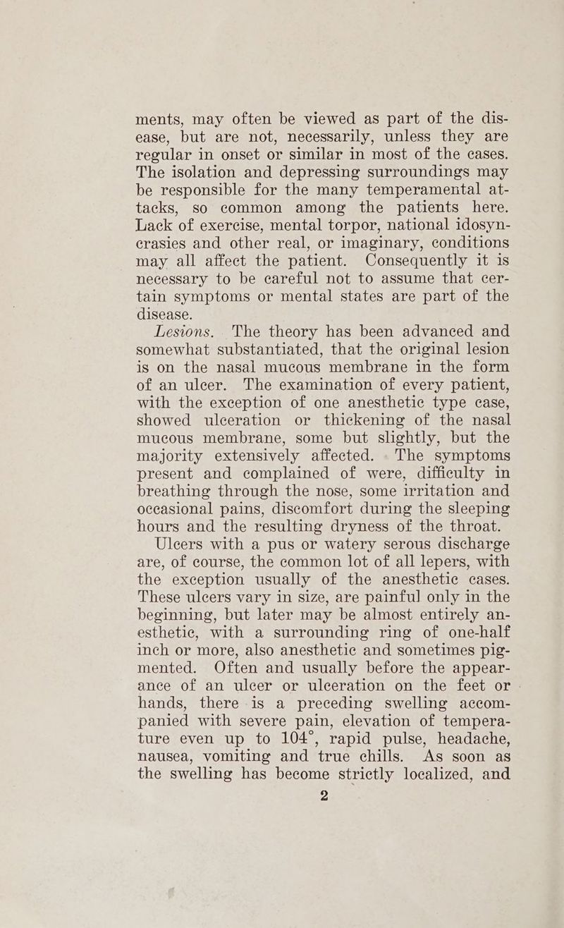 ments, may often be viewed as part of the dis- ease, but are not, necessarily, unless they are regular in onset or similar in most of the cases. The isolation and depressing surroundings may be responsible for the many temperamental at- tacks, so common among the patients here. Lack of exercise, mental torpor, national idosyn- crasies and other real, or imaginary, conditions may all affect the patient. Consequently it 1s necessary to be careful not to assume that cer- tain symptoms or mental states are part of the disease. Lesions. The theory has been advanced and somewhat substantiated, that the original lesion is on the nasal mucous membrane in the form of an ulcer. The examination of every patient, with the exception of one anesthetic type case, showed ulceration or thickening of the nasal mucous membrane, some but slightly, but the majority extensively affected. .The symptoms present and complained of were, difficulty in breathing through the nose, some irritation and occasional pains, discomfort during the sleeping hours and the resulting dryness of the throat. Uleers with a pus or watery serous discharge are, of course, the common lot of all lepers, with the exception usually of the anesthetic cases. These ulcers vary in size, are painful only in the beginning, but later may be almost entirely an- esthetic, with a surrounding ring of one-half inch or more, also anesthetic and sometimes pig- mented. Often and usually before the appear- ance of an ulcer or ulceration on the feet or - hands, there is a preceding swelling accom- panied with severe pain, elevation of tempera- ture even up to 104°, rapid pulse, headache, nausea, vomiting and true chills. As soon as the swelling has become strictly localized, and