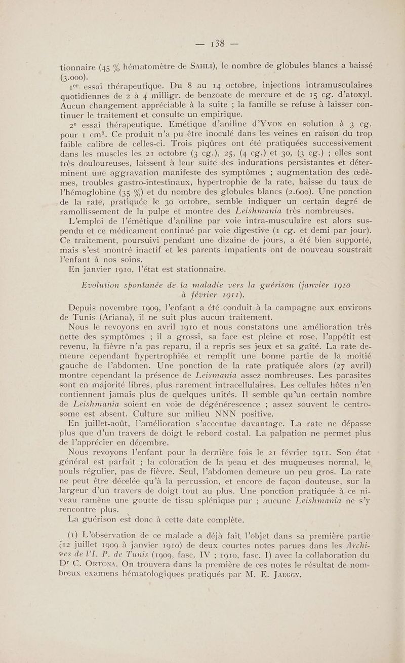 — 138 — tionnaire (45 % hématomètre de SauLi), le nombre de globules blancs a baissé (3-000). 1 essai thérapeutique. Du 8 au 14 octobre, injections intramusculaires- quotidiennes de 2 à 4 milligr. de benzoate de mercure et de 15 cg. d’atoxyl. Aucun changement appréciable à la suite ; la famille se refuse à laisser con- tinuer le traitement et consulte un empirique. 2° essai thérapeutique. Emétique d’aniline d’Yvon en solution à 3 cg. pour 1 cm. Ce produit n’a pu être inoculé dans les veines en raison du trop faible calibre de celles-ci. Trois piqûres ont été pratiquées successivement dans les muscles les 21 octobre (3 cg.), 25, (4 cg.) et 30, (3 cg.) ; elles sont très douloureuses, laissent à leur suite des indurations persistantes et déter- minent une aggravation manifeste des symptômes ; augmentation des œdè- mes, troubles gastro-intestinaux, hypertrophie de la rate, baisse du taux de l’hémoglobine (35 %) et du nombre des globules blancs (2.600). Une ponction de la rate, pratiquée le 30 octobre, semble indiquer un certain degré de ramollissement de la pulpe et montre des Leishmania très nombreuses. L'emploi de l’émétique d’aniline par voie intra-musculaire est alors sus- pendu et ce médicament continué par voie digestive (1 cg. et demi par jour). Ce traitement, poursuivi pendant une dizaine de jours, a été bien supporté, mais s’est montré inactif et les parents impatients ont de nouveau soustrait l’enfant à nos soins. En janvier 1910, l’état est stationnaire. Evolution spontanée de la maladie vers la guérison (janvier 1910 à février 1911). Depuis novembre 1909, l'enfant a été conduit à la campagne aux environs de Tunis (Ariana), il ne suit plus aucun traitement. Nous le revoyons en avril 1910 et nous constatons une amélioration très nette des symptômes ; il a grossi, sa face est pleine et rose, l’appétit est revenu, la fièvre n’a pas reparu, il a repris ses jeux et sa gaîté. La rate de- meure cependant hypertrophiée et remplit une bonne partie de la moitié gauche de l’abdomen. Une ponction de la rate pratiquée alors (27 avril) montre cependant la présence de Leismania assez nombreuses. Les parasites sont en majorité libres, plus rarement intracellulaires. Les cellules hôtes n’en contiennent jamais plus de quelques unités. Il semble qu’un certain nombre de Leishmania soient en voie de dégénérescence ; assez souvent le centro- some est absent. Culture sur milieu NNN positive. En juillet-août, l’amélioration s’accentue davantage. La rate ne dépasse plus que d’un travers de doigt le rebord costal. La palpation ne permet plus de l’apprécier ‘en décembre. Nous revoyons l'enfant pour la dernière fois le 21 février 1911. Son état général est parfait ; la coloration de la peau et des muqueuses normal, le pouls régulier, pas de fièvre. Seul, l’abdomen demeure un peu gros. La rate ne peut être décelée qu’à la percussion, et encoré de façon douteuse, sur la largeur d’un travers de doigt tout au plus. Une ponction pratiquée à ce ni- veau ramène une goutte de tissu splénique pur ; aucune Leishmania ne s’y rencontre plus. La guérison est donc à cette date complète. (1) L'observation de ce malade a déjà fait l’objet dans sa première partie (12 juillet 1909 à janvier 1910) de deux courtes notes parues dans les Archi- es de l’T. P. de Tunis (1909, fasc. IV ; 1010, fasc. I) avec la collaboration du Dr C. ORToxA. On trouvera dans la première de ces notes le résultat de nom- breux examens hématologiques pratiqués par M. E. Jarccy.