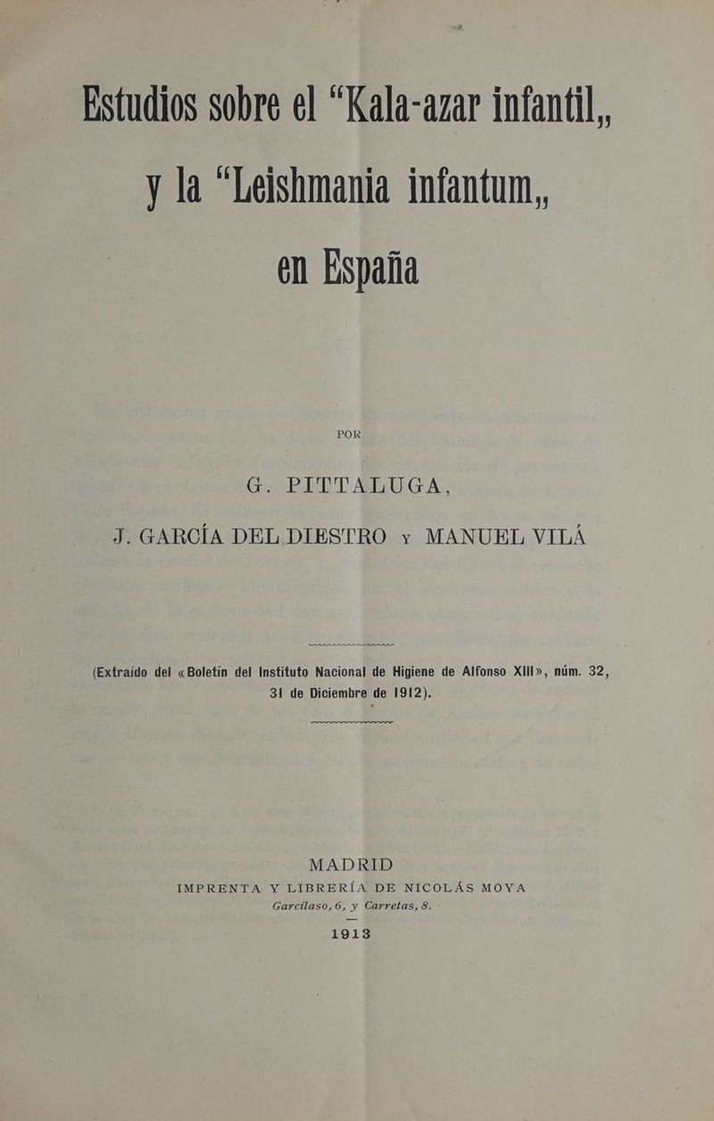 Estudios sobre el “Kala-azar infantil y la “Leishmania infantum,, en España POR Go ¿PATTALUGA., J. GARCÍA DEL DIESTRO y MANUEL VILÁ DADRADADL (Extraído del «Boletín del Instituto Nacional de Higiene de Alfonso Xlll», núm. 32, 31 de Diciembre de 1912). MADRID IMPRENTA Y LIBRERÍA DE NICOLÁS MOYA Garcilaso, 6, y Carretas, 8. 1913