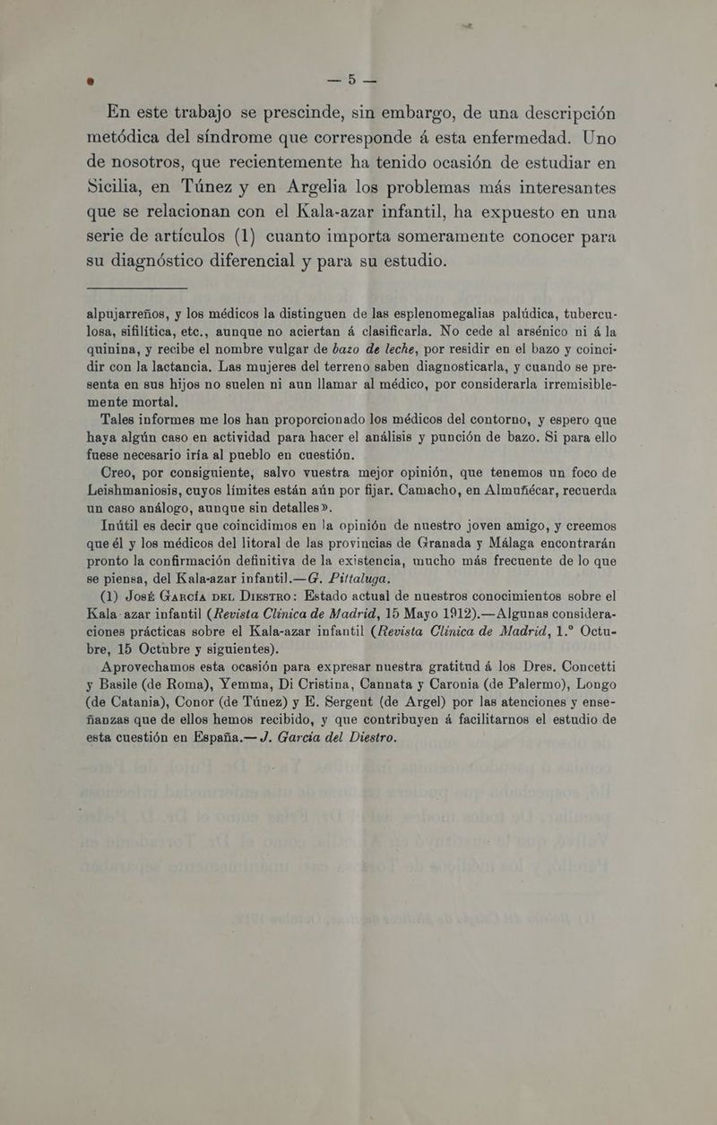 0 — 5 En este trabajo se prescinde, sin embargo, de una descripción metódica del síndrome que corresponde á esta enfermedad. Uno de nosotros, que recientemente ha tenido ocasión de estudiar en Sicilia, en Túnez y en Argelia los problemas más interesantes que se relacionan con el Kala-azar infantil, ha expuesto en una serie de artículos (1) cuanto importa someramente conocer para su diagnóstico diferencial y para su estudio. alpujarreños, y los médicos la distinguen de las esplenomegalias palúdica, tubercu- losa, sifilítica, etc., aunque no aciertan á clasificarla. No cede al arsénico ni á la quinina, y recibe el nombre vulgar de bazo de leche, por residir en el bazo y coinci- dir con la lactancia. Las mujeres del terreno saben diagnosticarla, y cuando se pre- senta en sus hijos no suelen ni aun llamar al médico, por considerarla irremisible- mente mortal, Tales informes me los han proporcionado los médicos del contorno, y espero que haya algún caso en actividad para hacer el análisis y punción de bazo. Si para ello fuese necesario iría al pueblo en cuestión. Creo, por consiguiente, salvo vuestra mejor opinión, que tenemos un foco de Leishmaniosis, cuyos límites están aún por fijar. Camacho, en Almuñécar, recuerda un caso análogo, aunque sin detalles». Inútil es decir que coincidimos en la opinión de nuestro joven amigo, y creemos que él y los médicos del litoral de las provincias de Grranada y Málaga encontrarán pronto la confirmación definitiva de la existencia, mucho más frecuente de lo que se piensa, del Kala-azar infanti.—G. Pittaluga. (1) José García DEL DiesTrRO: Estado actual de nuestros conocimientos sobre el Kala azar infantil (Revista Clínica de Madrid, 15 Mayo 1912).—Algunas considera- ciones prácticas sobre el Kala-azar infantil (Revista Clínica de Madrid, 1.” Octu- bre, 15 Octubre y siguientes). Aprovechamos esta ocasión para expresar nuestra gratitud á los Dres. Concetti y Basile (de Roma), Yemma, Di Cristina, Cannata y Caronia (de Palermo), Longo (de Catania), Conor (de Túnez) y E. Sergent (de Argel) por las atenciones y ense- ñanzas que de ellos hemos recibido, y que contribuyen á facilitarnos el estudio de esta cuestión en España.— J. García del Diestro.
