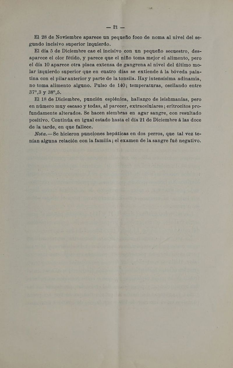 0113 El 28 de Noviembre aparece un pequeño foco de noma al nivel del se- gundo incisivo superior izquierdo. El día 5 de Diciembre cae el incisivo con un pequeño secuestro, des- aparece el olor fétido, y parece que el niño toma mejor el alimento, pero el día 10 aparece otra placa extensa de gangrena al nivel del último mo- lar izquierdo superior que en cuatro días se extiende á la bóveda pala- tina con el pilar anterior y parte de la tonsila. Hay intensísima adinamia, no toma alimento alguno. Pulso de 140; temperaturas, oscilando entre 371%,3 y 38%,5. El 18 de Diciembre, punción esplénica, hallazgo de leishmanias, pero en número muy escaso y todas, al parecer, extracelulares ; eritrocitos pro- fundamente alterados. Se hacen siembras en agar sangre, con resultado positivo. Continúa en igual estado hasta el día 21 de Diciembre á las doce de la tarde, en que fallece. Nota.—Se hicieron punciones hepáticas en dos perros, que tal vez te- nían alguna relación con la familia; el examen de la sangre fué negativo.